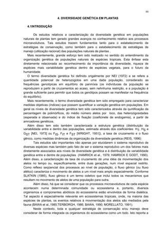 4. DIVERSIDADE GENÉTICA EM PLANTAS
4.1INTRODUÇÃO
Os estudos relativos a caracterização da diversidade genética em populações
naturais de plantas tem gerado grandes avanços no conhecimento relativo aos processos
microevolutivos. Tais estudos trazem fundamentos tanto para o estabelecimento de
estratégias de conservação, como também para o estabelecimento de estratégias de
manejo (utilização racional) das populações naturais de plantas .
Mais recentemente, grande esforço tem sido realizado no sentido do entendimento da
organização genética de populações naturais de espécies tropicais. Esta ênfase esta
diretamente relacionada ao reconhecimento da importância da diversidade, riqueza de
espécies mais variabilidade genética dentro de espécies vegetais, para o futuro da
humanidade.
O termo diversidade genética foi definido origalmente por NEI (1972) e se refere a
quantidade potencial de heterozogotos em uma dada população, considerado as
frequências genotípicas em equilíbrio de panmíxia (os indivíduoas da população se
reproduzem a partir de cruzamentos ao acaso, sem nehnhuma restrição, e a população é
grande suficiente para permitir que todos os genótipos possam se manifestar na frequência
do equilíbrio).
Mais recentemente, o termo diversidade genética tem sido empregado para caracterizar
medidas objetivas (índices) que possam quantificar a variação genética em populações. Em
geral os níveis de diversidade genética tem sido caracterizados através da quntificação da
percentagem de polimórficos, do médio número alelos por loco, das heterozigosidades
(esperada e observada) e do índice de fixação (coeficinete de endogamia), a partir de
amrcadores genéticos.
Além disso tem sido também caracterizada a estrutura genética (distribuição da
variabilidade entre e dentro das populações, estimada através dos coeficientes: HT, HS e
GST [NEI, 1973] ou FIS, FIT e FST [WRIGHT, 1951]), a taxa de cruzamento e o fluxo
gênico, como medidas dinâmicas da organização da diversidade genética (REIS, 1996)
Tais estudos são importantes não apenas por elucidarem o sistema reprodutivo de
diversas espécies mas também pelo fato de ser o sistema reprodutivo um dos fatores mais
diretamente associados aos níveis de diversidade genética e à distribuição da variabilidade
genética entre e dentre de populações (HAMRICK et al., 1979; HAMRICK E GODT, 1990).
Além disso, a caracterização da taxa de cruzamento dá uma idéia da movimentação dos
alelos no tempo ou, especificamente, entre duas gerações, num nível espacial restrito.
Como reflexo seqüencial dos processos ao nível de população, o fluxo gênico (ou fluxo
alélico) caracteriza o movimento de alelos a um nível mais amplo espacialmente. Conforme
SLATKIN (1985), fluxo gênico é um termo coletivo que inclui todos os mecanismos que
resultam no movimento de alelos de uma população para outra.
Além disso, há que se considerar que os processos microevolutivos de cada espécie
acontecem numa determinada comunidade ou ecossistema e, portanto, diversos
organismos e componentes abióticos do ecossistema estão envolvidos de forma dialética.
Tal aspecto é especialmente relevante em ecossistemas tropicais, onde, na maioria das
espécies de plantas, os eventos relativos à movimentação dos alelos são mediados pela
fauna (BAWA et al.,1985;TERBORGH, 1986; BAWA, 1990; MORELLATO, 1991).
Neste contexto, toda e qualquer estratégia de conservação e/ou manejo deve
considerar de forma integrada os organismos do ecossistema como um todo. Isto reporta a
88
 