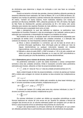 de clinômetros para determinar o ângulo de inclinação e com isso fazer as correções
necessárias.
Quanto ao tamanho e formato das parcelas, diversos trabalhos utilizando parcelas de
tamanhos diferentes foram realizados. No Vale do Ribeira, SP, e na FLONA de Ibirama, SC,
trabalhos com manejo do palmiteiro e plantas medicinais são realizados em parcelas de 40 x
40 metros. Também em Santa Catarina, foram realizados trabalhos com manejo do
palmiteiro em Blumenau (NODARI, 1987), utilizando parcelas de 100 x 20 metros. Na região
de São Pedro de Alcântara-SC, parcelas permanentes de 50 x 50 metros vêm sendo
utilizadas para estudos das espécies florestais da mata atlântica, o que tem proporcionado
boas inferências para a população local como um todo.
Após o planejamento no qual são definidos os objetivos, os parâmetros mais
importantes do Inventário Florestal e o tipo de amostragem a ser realizado, parte-se para a
execução que compreende a interpretação de imagens e os trabalhos de campo.
Nos trabalhos de campo, as equipes devem ser convenientemente preparadas para
a realização de tarefas como a localização das unidades amostrais, e a obtenção das
variáveis de interesse. As mais freqüentes variáveis obtidas em campo são:
a) Altura: a altura considerada é a comercial, que vai da base da árvore até a
primeira bifurcação significativa. Esta informação pode ser obtida por meio de
réguas dendrométricas ou qualquer instrumento baseado em relações
trigonométricas, como clinômetros, hipsômetro de Blume-Leis entre outros.
b) Diâmetro a altura do peito (DAP): o DAP é tomado a 1,30 m do solo, podendo ser
obtido por meio de paquímetros florestais ou no caso do CAP (circunferência a
altura do peito) por uma fita diamétrica, ou trenas dendrométricas .
1.3.1.1 Estimadores para o número de árvores, área basal e volume
Os parâmetros estimados a partir dos dados levantados a campo correspondem
somente à área das unidades amostrais. Então é necessário converter estes parâmetros
estimados para hectare, utilizando um fator de proporcionalidade dado por:
a
A
F = ,onde: A = área de 1ha e a = área da unidade amostral (ambos em m²).
Após a determinação do fator de proporcionalidade, o número de plantas por hectare
(NP) é obtido pela contagem do número de plantas na área amostral (np) multiplicando-se
por F:
FnpNP ×=
A área basal por hectare (AB) é obtida pelo somatório da área basal individual (gi)
das “n” árvores ocorrentes na área amostral, multiplicando-se por F:
FgAB
n
i
i ×= ∑=
)(
1
, onde
4
)( 2
DAP
g
π
=
O volume por hectare (V) é obtido pela soma dos volumes individuais (vi) das “n”
árvores ocorrentes na área amostral, multiplicando-se por F:
FvV
n
i
i ×= ∑=
)(
1
Os volumes individuais (vi) podem ser obtidos por equações volumétricas ou pela
fórmula tradicional de volume de uma arvore em pé. Quando for utilizada a fórmula de
cubagem das árvores em pé, os volumes estimados podem ser corrigidos com um fator de
forma e casca buscando tornar as estimativas mais próximas do volume real.
A seguir são apresentados os principais sistemas de amostragens em que podem
ser utilizadas parcelas fixas ou permanentes para obtenção das estimativas da população.
9
 
