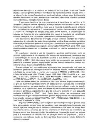 (leguminosa colonizadora), e discutido em BARRETT e KOHN (1991). Conforme OYAMA
(1993), a variação genética dentro de indivíduos é tão importante quanto a variação entre; e,
se o tamanho das populações naturais em espécies tropicais, onde os níveis de diversidade
elevados são comuns, se reduz, também ficará reduzido o potencial de ocupação de novos
microambientes ou alterações naturais destes.
A expressão fenotípica de uma característica é dependente do genótipo e do
ambiente. Quando se conhece o genótipo, a seleção se torna mais eficiente. Quanto mais o
fenótipo corresponder a um genótipo, maior será a eficiência da escolha, pois o ambiente
tem pouco efeito na característica. O conhecimento da genética de uma espécie, possibilita
a escolha de estratégias de seleção adequadas. Desta maneira, a caracterização da
natureza da herança de uma característica bem como a magnitude da variabilidade
existente na espécie é de fundamental importância no melhoramento genético.
Uma das maneiras de caracterizar a variação, produzir sementes e também de conservar
esta espécie, é a utilização dos testes de procedência e progênie. Essa estratégia permitiria a
caracterização da estrutura genética de populações, a determinação de parâmetros genéticos,
a identificação de genótipos mais adaptados a uma região (KAGEYAMA & DIAS, 1982) e aos
distintos estádios sucessionais ou condições ecológicas, no caso de enriquecimento com a
espécie.
Em populações naturais o uso de marcadores genéticos codominentes, como as
alozimas (isoenzimas) e os microsatélites, têm se mostrado especialmente interessante para
a caracterização dos níveis de diversidade genética e sua distribuição nas populações
(HAMRICK e GODT, 1989). Da mesma forma podem ser empregados para avaliação do
potencial e “qualidade” genética de populações naturais, visando conservação, manejo e/ou
coleta/ produção de sementes (REIS et al., 1998)
Diversos autores têm empregado essa abordagem para caracterização dos níveis de
diversidade genética em populações naturais de espécies tropicais, visando fundamentar
estratégias de conservação e manejo das mesmas (HAMRICK e LEVELESS, 1984;
KITAMURA e RAHMAN ,1992; EGUIARTE et al., 1992, 1993; PEREZ-NASSER et al., 1993;
HALL et al.; 1994; MURAWSKI et al., 1990; MURAWSKI e HAMRICK, 1991, 1992a,b;
ALVRES-BUYLLA e GARAY, 1994; KAGEYAMA e GANDARA, 1993).
Estes marcadores podem ser considerados como uma amostra do genoma em relação
ao grau de diversidade genética existente em cada população. Contudo, são considerados
marcadores neutros, ou quase neutros, de modo que não refletem a ação da seleção
(BROWN, 1978). Apesar disto, estes marcadores têm se mostrado eficientes para avaliar a
diversidade genética e, especialmente o grau de endogamia existente em cada população
analisada (HAMRICK e GODT, 1989). Desta forma podem ser empregados para
monitoramento do grau de comprometimento genético de populações naturais decorrente da
fragmentação e erosão genética (KAGEYAMA, 1987; HANRICK et al., 1992, SEBEN et al.,
2000; NASON e HANRICK, 1997).
Segundo OYAMA (1993), a conservação de espécies tropicais requer grandes áreas
tanto para espécies comuns como para espécies raras, seja pela baixa frequências dos
últimos seja pela interação com os vetores da movimentação dos alelos de ambas. Além
disso fatores como a dinâmica de clareiras imprimem um dinamismo ao ecossistema ao
longo do tempo, que deve ser incluído. As unidades de conservação devem ser grandes
para a a manutenção do elevado nível de variação dentro das populações , evitar a
endogamia e os efeitos de fixação por deriva genética, decorrentes da redução do tamenho
efetivo populacional.
90
 