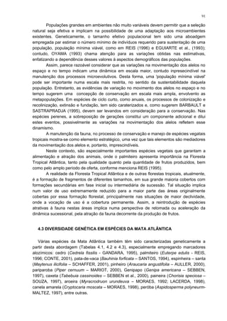 Populações grandes em ambientes não muito variáveis devem permitir que a seleção
natural seja efetiva e implicam na possibilidade de uma adaptação aos microambientes
existentes. Geneticamente, o tamanho efetivo populacional tem sido uma aboadgem
empregada par estimar o número mínimo de indivíduos requerido para sustentação de uma
população, população mínima viável, como em REIS (1996) e EGUIARTE et al., (1993);
contudo, OYAMA (1993) chama atenção para as variações obtidas nas estimativas,
enfatizando a dependência desses valores à aspectos demográficos das populações.
Assim, parece razoável considerar que as variações na movimentação dos alelos no
espaço e no tempo indicam uma dinâmica em escala maior, contudo inpresecindível na
manutenção dos processos microevolutivos. Desta forma, uma 'população mínima viável'
pode ser importante numa escala mais restrita, no sentido da sustentabilidade daquela
população. Entretanto, as evidências de variação no movimento dos alelos no espaço e no
tempo sugerem uma concepção de conservação em escala mais ampla, envolvento as
metapopulações. Em espécies de ciclo curto, como anuais, os processos de colonização e
recolinização, extinsão e fundação, tem sido caraterizados e, como sugerem BARBAULT e
SASTRAPRADJA (1995), devem ser levandos em consideração para a conservação. Nas
espécies perenes, a sobreposição de gerações constitui um componente adicional e dilui
estes eventos, possivelmente as variações na movimentação dos alelos refletem esse
dinamismo.
A manutenção da fauna, no processo de conservação e manejo de espécies vegatais
tropicais mostra-se como elemento estratégico, uma vez que tais elementos são mediadores
da movimentação dos alelos e, portanto, imprescindíveis.
Neste contexto, são especialmente importantes espécies vegetais que garantam a
alimentação e atração dos animais, onde o palmiteiro apresenta importância na Floresta
Tropical Atlântica, tanto pela qualidade quanto pela quantidade de frutos produzidos, bem
como pelo amplo período de oferta, conforme menciona REIS (1995).
A realidade da Floresta Tropical Atlântica e de outras florestas tropicais, atualmente,
é a formação de fragmentos de diferentes tamanhos, em sua grande maioria cobertos com
formações secundárias em fase inicial ou intermediária de sucessão. Tal situação implica
num valor de uso extremamente reduzido para a maior parte das áreas originalmente
cobertas por essa formação florestal, principalmente nas situações de maior declividade,
onde a vocação de uso é a cobertura permanente. Assim, a reintrodução de espécies
atrativas à fauna nestas áreas implica numa perspectiva de retomada ou aceleração da
dinâmica sucessional, pela atração da fauna decorrente da produção de frutos.
4.3 DIVERSIDADE GENÉTICA EM ESPÉCIES DA MATA ATLÂNTICA
Várias espécies da Mata Atlântica também têm sido caracterizadas geneticamente a
partir desta abordagem (Tabelas 4.1, 4.2 e 4.3), especialmente empregando marcadores
alozímicos: cedro (Cedrela fissilis - GANDARA, 1995), palmiteiro (Euterpe edulis - REIS,
1996; CONTE, 2001), pata-de-vaca (Bauhinia forficata – SANTOS, 1994), espinheira – santa
(Maytenus ilicifolia – SCHAFFER, 2001), pinheiro (Araucaria angustifolia – AULLER, 2000),
pariparoba (Piper cernuum – MARIOT, 2000), Genipapo (Genipa americana – SEBBEN,
1997), caxeta (Tabebuia cassinoides – SEBBEN et al., 2000), paineira (Chorisia speciosa –
SOUZA, 1997), aroeira (Myracrodruon urundeuva – MORAES, 1992; LACERDA, 1998),
canela amarela (Cryptocaria moscata – MORAES, 1998), peróba (Aspidosperma polyneurm-
MALTEZ, 1997), entre outras.
91
 