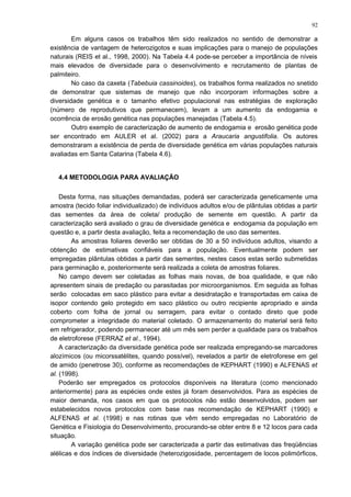 Em alguns casos os trabalhos têm sido realizados no sentido de demonstrar a
existência de vantagem de heterozigotos e suas implicações para o manejo de populações
naturais (REIS et al., 1998, 2000). Na Tabela 4.4 pode-se perceber a importância de níveis
mais elevados de diversidade para o desenvolvimento e recrutamento de plantas de
palmiteiro.
No caso da caxeta (Tabebuia cassinoides), os trabalhos forma realizados no snetido
de demonstrar que sistemas de manejo que não incorporam informações sobre a
diversidade genética e o tamanho efetivo populacional nas estratégias de exploração
(número de reprodutivos que permanecem), levam a um aumento da endogamia e
ocorrência de erosão genética nas populações manejadas (Tabela 4.5).
Outro exemplo de caracterização de aumento de endogamia e erosão genética pode
ser encontrado em AULER et al. (2002) para a Araucaria angustifolia. Os autores
demonstraram a existência de perda de diversidade genética em várias populações naturais
avaliadas em Santa Catarina (Tabela 4.6).
4.4 METODOLOGIA PARA AVALIAÇÃO
Desta forma, nas situações demandadas, poderá ser caracterizada geneticamente uma
amostra (tecido foliar individualizado) de indivíduos adultos e/ou de plântulas obtidas a partir
das sementes da área de coleta/ produção de semente em questão. A partir da
caracterização será avaliado o grau de diversidade genética e endogamia da população em
questão e, a partir desta avaliação, feita a recomendação de uso das sementes.
As amostras foliares deverão ser obtidas de 30 a 50 indivíduos adultos, visando a
obtenção de estimativas confiáveis para a população. Eventualmente podem ser
empregadas plântulas obtidas a partir das sementes, nestes casos estas serão submetidas
para germinação e, posteriormente será realizada a coleta de amostras foliares.
No campo devem ser coletadas as folhas mais novas, de boa qualidade, e que não
apresentem sinais de predação ou parasitadas por microorganismos. Em seguida as folhas
serão colocadas em saco plástico para evitar a desidratação e transportadas em caixa de
isopor contendo gelo protegido em saco plástico ou outro recipiente apropriado e ainda
coberto com folha de jornal ou serragem, para evitar o contado direto que pode
comprometer a integridade do material coletado. O armazenamento do material será feito
em refrigerador, podendo permanecer até um mês sem perder a qualidade para os trabalhos
de eletroforese (FERRAZ et al., 1994).
A caracterização da diversidade genética pode ser realizada empregando-se marcadores
alozímicos (ou micorssatélites, quando possível), revelados a partir de eletroforese em gel
de amido (penetrose 30), conforme as recomendações de KEPHART (1990) e ALFENAS et
al. (1998).
Poderão ser empregados os protocolos disponíveis na literatura (como mencionado
anteriormente) para as espécies onde estes já foram desenvolvidos. Para as espécies de
maior demanda, nos casos em que os protocolos não estão desenvolvidos, podem ser
estabelecidos novos protocolos com base nas recomendação de KEPHART (1990) e
ALFENAS et al. (1998) e nas rotinas que vêm sendo empregadas no Laboratório de
Genética e Fisiologia do Desenvolvimento, procurando-se obter entre 8 e 12 locos para cada
situação.
A variação genética pode ser caracterizada a partir das estimativas das freqüências
alélicas e dos índices de diversidade (heterozigosidade, percentagem de locos polimórficos,
92
 