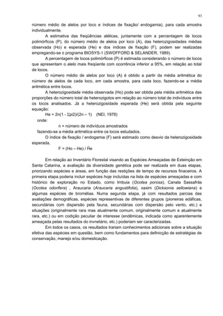 número médio de alelos por loco e índices de fixação/ endogamia), para cada amostra
individualmente.
A estimativa das freqüências alélicas, juntamente com a percentagem de locos
polimórficos (P), do número médio de alelos por loco (A), das heterozigosidades médias
observada (Ho) e esperada (He) e dos índices de fixação (F), podem ser realizadas
empregando-se o programa BIOSYS-1 (SWOFFORD & SELANDER, 1989).
A percentagem de locos polimórficos (P) é estimada considerando o número de locos
que apresentam o alelo mais freqüente com ocorrência inferior a 95%, em relação ao total
de locos.
O número médio de alelos por loco (A) é obtido a partir da média aritmética do
número de alelos de cada loco, em cada amostra, para cada loco, fazendo-se a média
aritmética entre locos.
A heterozigosidade média observada (Ho) pode ser obtida pela média aritmética das
proporções do número total de heterozigotos em relação ao número total de indivíduos entre
os locos analisados. Já a heterozigosidade esperada (He) será obtida pela seguinte
equação:
He = 2n(1 - Σpi2)/(2n – 1) (NEI, 1978)
onde:
n = número de indivíduos amostrados
fazendo-se a média aritmética entre os locos estudados.
O índice de fixação / endogamia (F) será estimado como desvio da heterozigosidade
esperada,
F = (Ho – He) / Ĥe
Em relação ao Inventário Florestal visando as Espécies Ameaçadas de Exteinção em
Santa Catarina, a avaliação da diversidade genética pode ser realizada em duas etapas,
priorizando espécies e áreas, em função das restições de tempo de recursos finaceiros. A
primeira etapa poderia incluir espécies hoje incluídas na lista de espécies ameaçadas e com
histórico de exploração no Estado, como Imbuia (Ocotea porosa), Canala Sassafrás
(Ocotea odorifera) , Araucaria (Araucaria angustifolia), xaxim (Dicksonia sellowiana) e
algumas espécies de bromélias. Numa segunda etapa, já com resultados parcias das
avaliações demográficas, espécies representivas de diferentes grupos (pioneiras edáficas,
secundárias com dispersão pela fauna, secundárias com dispersão pelo vento, etc.) e
situações (originalmente rara mas atualmente comum, originalmente comum e atualmente
rara, etc.) ou em codição peculiar de interesse (endêmicas, indicada como aparentemente
ameaçada pelas resultados do invnetário, etc.) poderiam ser caracterizadas.
Em todos os casos, os resultados trariam conhecimentos adicionais sobre a situação
efetiva das espécies em questão, bem como fundamentos para definicção de estratégias de
conservação, manejo e/ou domesticação.
93
 