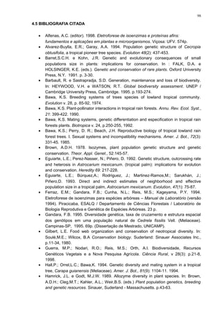 4.5 BIBLIOGRAFIA CITADA
• Alfenas, A.C. (editor). 1998. Eletroforese de isoenzimas e proteínas afins:
fundamentos e aplicações em plantas e microorganismos. Viçosa: UFV. 574p.
• Alvarez-Buylla, E.R.; Garay, A.A. 1994. Population genetic structure of Cecropia
obtusifolia, a tropical pioneer tree species. Evolution 48(2): 437-453.
• Barret,S.C.H. e Kohn, J.R. Genetic and evolutionary consequences of small
populations size in plants: implications for conservation. In : FALK, D.A. e
HOLSINGER, K.E. (eds.). Genetic and conservation of rare plants. Oxford University
Press, N.Y. 1991. p. 3-30.
• Barbault, R. e Sastrapradja, S.D. Generation, maintenance and loss of biodiversity.
In: HEYWOOD, V.H. e WATSON, R.T. Global biodiversity assessment. UNEP /
Cambridge University Press, Cambridge. 1995. p.193-274.
• Bawa, K.S. Breeding systems of trees species of lowland tropical community.
Evolution v. 28, p. 85-92, 1974.
• Bawa, K.S. Plant-pollinator interactions in tropical rain forests. Annu. Rev. Ecol. Syst.,
21: 399-422. 1990.
• Bawa, K.S. Mating systems, genetic differentiation and especification in tropical rain
forests plants. Biotropica v. 24, p.250-255, 1992.
• Bawa, K.S.; Perry, D. R.; Beach, J.H. Reproductive biology of tropical lowland rain
forest trees. I. Sexual systems and incompatibility mechanisms. Amer. J. Bot., 72(3):
331-45. 1985.
• Brown, A.D.H. 1978. Isozymes, plant population genetic structure and genetic
conservation. Theor. Appl. Genet., 52:145-57.
• Eguiarte, L.E.; Perez-Nasser, N.; Piñero, D. 1992. Genetic structure, outcrossing rate
and heterosis in Astrocarium mexicanum. (tropical palm): implications for evolution
and conservation. Heredity 69: 217-228.
• Eguiarte, L.E.; Búrquez,A.; Rodriguez, J.; Martinez-Ramos,M.; Sarukhán, J.;
Piñero,D. 1993. Direct and indirect estimates of neighborhood and effective
population size in a tropical palm, Astrocarium mexicanum. Evolution, 47(1): 75-87.
• Ferraz, E.M.; Gandara, F.B.; Cunha, N.L.; Reis, M.S.; Kageyama, P.Y. 1994.
Eletroforese de isoenzimas para espécies arbóreas – Manual de Laboratório (versão
1994). Piracicaba, ESALQ / Departamento de Ciências Florestais / Laboratório de
Biologia Reprodutiva e Genética de Espécies Arbóreas. 23 p.
• Gandara, F.B. 1995. Diversidade genética, taxa de cruzamento e estrutura espacial
dos genótipos em uma população natural de Cedrela fissilis Vell. (Meliaceae).
Campinas-SP, 1995. 69p. (Dissertação de Mestrado, UNICAMP).
• Gilbert, L.E. Food web organization and conservation of neotropical diversity. In:
Soulé,M.E.; Wilcox, B.A Conservation biology. Suderland: Sinauer Associates Inc.,
p.11-34, 1980.
• Guerra, M.P.; Nodari, R.O.; Reis, M.S.; Orth, A.I. Biodiversidade, Recursos
Genéticos Vegetais e a Nova Pesquisa Agrícola. Ciência Rural, v 28(3): p.21-8,
1998.
• Hall,P.; Orrel,L.C.; Bawa,K. 1994. Genetic diversity and mating system in a tropical
tree, Carapa guianensis (Meliaceae). Amer. J. Bot., 81(9): 1104-11. 1994.
• Hamrick, J.L. e Godt, M.J.W. 1989. Allozyme diversity in plant species. In: Brown,
A.D.H.; Cleg,M.T.; Kahler, A.L.; Weir,B.S. (eds.) Plant population genetics, breeding
and genetic resources. Sinauer, Suderland - Massachusetts. p.43-63.
98
 