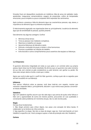 Emoções ficam em desequilíbrio resultando em indolência, falta de senso de realidade, medo,
apreensões, insegurança, sensacionalismo, exagero de proporções, cultivo de tempestades
emocionais, pouca simpatia ou pouca compaixão difícil expressão dos sentimentos.
Após conhecer a presença e falta do elemento água nas características pessoais, veja, abaixo, a
importância do elemento água no ambiente empresarial.
O relacionamento esgarçado nas organizações deve-se, principalmente, à ausência do elemento
água que dá sensibilidade às pessoas, quando presente.
Este elemento traz algumas vantagens. Confira!
• Minimiza climas tensos.
• Torna as pessoas mais maleáveis e empáticas.
• Maximiza os trabalhos em equipe.
• Aproxima lideranças de liderados e pares.
• Estimula a motivação do grupo a manter o clima harmonioso.
• Promove a qualidade nas relações de trabalho.
• Evita boicotes e outros comportamentos pouco assertivos das equipes ou lideranças.
1.2 O Guerreiro
O guerreiro demonstra integridade em todas as suas ações e um controle sobre sua própria
pessoa. Quem disse isso foi Carlos Castañeda. Ele afirmou que um guerreiro vive cada momento
de sua vida, sem orientar-se pela complacência ou pelo lamento, sem ganhar ou perder. Ele
deve estar sempre alerta e lúcido a tudo que o rodeia.
Agora que você já sabe qual é o perfil do líder guerreiro, conheça quais são os segredos para
ser bem-sucedido em sua liderança.
Influência
Para exercer influência sobre as pessoas, você deve tratá-las com respeito, mostrar que
necessita e depende delas e, principalmente, descobrir o que motiva essas pessoas concentrar-
se nessas atividades.
Sabedoria
Agir com sabedoria significa assumir que não sabe algo e que precisa de ajuda; evitar fofocas e
lidar com a agressividade de outros de maneira positiva, procurando ver suas qualidades e
conversando sobre problemas em momentos de paz, não no calor da discussão.
Elogio
Há duas dicas fundamentais.
1. Não elogie primeiro para criticar depois, isso passa uma sensação de tática barata. O
colaborador vai se lembrar da crítica somente.
2. Seja específico no elogio. São dois os tipos de elogio: vago (ex.: Você está fazendo um bom
trabalho!) e específico (ex.: Você conseguiu superar a meta de produção este mês. Parabéns!).
Carisma
10
 
