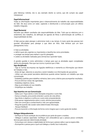 pela liderança indireta, isto é, seu exemplo diante os outros, que ele cumpre seu papel
interpessoal.
Papel Informacional
Todas as informações importantes para o desenvolvimento do trabalho são responsabilidades
do líder. Ele atua como um radar, captando e distribuindo a comunicação para um efetivo
trabalho integrado.
Papel Decisorial
Decisões que afetam resultados são responsabilidades do líder. Tudo que se relaciona com o
andamento dos trabalhos, da definição de agenda de férias à administração de conflitos, é
responsabilidade do líder.
O líder precisa saber planejar e administrar todo o seu tempo. A maior parte das pessoas tem
grandes dificuldades para planejar o que deve ser feito. Vale lembrar que um bom
planejamento inclui:
• listar as atividades;
• definir quais são urgentes ou importantes e classificá-las como prioridades;
• proteger seu tempo para realizar o que foi planejado;
• avaliar as atividades realizadas para otimizá-las e aprender lições.
A grande questão é como administrar o tempo para que as atividades sejam completadas
dentro do planejado. Para que isso ocorra, é preciso que o líder:
Seja disciplinado
- Siga as normas da empresa nas ligações telefônicas e mantenha as informações que devem
ser tratadas à mão.
- Antes de ligar, relacione os assuntos a serem tratados e as informações de que precisa.
- Utilize sua caixa postal (secretária eletrônica) quando estiver fazendo um trabalho que exija
concentração.
- Estabeleça padrões para trabalhos rotineiros, bem como critérios para acompanhar resultados.
- Procure eliminar visitas não agendadas.
- Estabeleça objetivos claros.
- Eleja as prioridades em seu trabalho.
- Simplifique seu trabalho.
Seja Assertivo em sua Comunicação
- Saiba ouvir. Fique atento e evite distrações enquanto o outro fala.
- Exerça a empatia, procurando entender o ponto de vista alheio.
- Seja direto e objetivo e confira se o outro está compreendendo.
- Evite pensar negativamente sobre o outro, elimine preconceitos.
- Fale com convicção e conhecimento e não com agressividade.
- Pergunte quando não souber sobre determinada informação.
- Busque feedback.
- Procure transmitir a informação da forma como imagina que o outro goste de receber.
Delegue Adequadamente
- Verifique se houve aceitação da incumbência por parte de quem a recebeu.
- Delegue à pessoa capacitada. Certifique com antecedência que a pessoa possui condições
técnicas para executar determinada atividade.
- Comunique com clareza e objetividade de forma que a pessoa saiba o que se espera dela.
- Acompanhe a pessoa para a qual você delegou a tarefa. Isso é educativo.
12
 