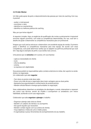 2.2 O Líder Mentor
Um líder pode apoiar de perto o desenvolvimento das pessoas por meio do coaching. Com isso,
é possível:
- avaliar o nível pessoal;
- reconhecer o valor;
- identificar as características;
- identificar as melhores práticas de coaching.
Mas, por que treinar alguém?
A resposta é simples. Hoje, as exigências de qualificação são muitas e praticamente é impossível
encontrar alguém prontinho, com todas as competências desenvolvidas. Por isso, você tem o
desafio de ajudar a desenvolver as competências necessárias para um profissional.
Imagine que você precisa estruturar e desenvolver uma excelente equipe de vendas. O primeiro
passo é identificar as competências necessárias para essa equipe. De acordo com essas
competências, você pode determinar tarefas que se adaptem ao perfil do profissional que você
tem. Veja alguns exemplos de perfis e suas tarefas mais comuns.
Uma pessoa que se comunica com sucesso, em sua empresa:
- capta as necessidades do cliente;
- ouve;
- informa detalhes;
- orienta;
- se expressa com objetividade.
Essa pessoa poderá se responsabilizar pelos contatos anteriores às visitas, dar suporte na venda-
direta e na negociação.
Um colaborador que sabe negociar:
- Tem claros os pontos onde deve ceder.
- Possui uma visão de que a negociação deve trazer vantagens para as duas partes.
- Apresenta boa argumentação e conhecimento do produto/serviço.
- Mantém atitude flexível e enxerga oportunidades na negociação.
Estes colaboradores desenham as estratégias de abordagem e venda, sistematizam e repassam
aos outros suas técnicas, servem de modelo e acompanham os vendedores com menor
habilidade, auxiliando-os em suas negociações.
Colaborador que sabe organizar e planejar o trabalho:
- Organiza e planeja cada visita ao cliente.
- Mantém um cadastro de clientes e os acompanha.
- Dá suporte àqueles que necessitam.
- Mantém contato regular com sua carteira de clientes.
- Traça objetivos e metas de curto e médio prazos.
- É organizado(a) e possui ferramentas de acompanhamento do seu trabalho.
17
 