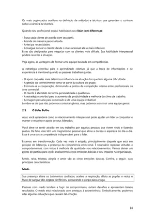 Os mais organizados auxiliam na definição de métodos e técnicas que garantam o controle
sobre a carteira de clientes.
Quando seu profissional possui habilidade para lidar com diferenças:
- Trata cada cliente de acordo com seu perfil.
- Atende de maneira personalizada.
- Antecipa necessidades.
- Consegue cativar o cliente: desde o mais acessível até o mais inflexível.
Estes são designados para negociar com os clientes mais difíceis. Sua habilidade interpessoal
poderá reverter a situação.
Veja agora, as vantagens de formar uma equipe baseada em competências.
A estratégia contribui para o aprendizado coletivo, já que a troca de informações e de
experiência é inevitável quando as pessoas trabalham juntas.
- O apoio daqueles mais talentosos influencia na atuação dos que têm alguma dificuldade.
- A gestão do conhecimento torna-se parte da cultura do grupo.
- Estimula-se a cooperação, diminuindo a prática da competição interna entre profissionais da
área comercial.
- O cliente é atendido de forma personalizada e qualitativa.
- A estratégia contribui para o aumento da produtividade e melhoria do clima de trabalho.
- A imagem passada para o mercado é de uma equipe imbatível.
Lembre-se de que não podemos contratar gênios, mas podemos construir uma equipe genial.
2.3 O Líder Bufão
Aqui, você aprenderá como o relacionamento interpessoal pode ajudar um líder a conquistar e
manter o respeito e apoio de seus liderados.
Você deve se sentir atraído em seu trabalho por aquelas pessoas que vivem rindo e fazendo
piadas. De fato, elas têm um magnetismo pessoal que alivia a dureza e aspereza do dia-a-dia.
Essa é uma outra competência indispensável para o líder.
Estamos em transformação. Cada vez mais é exigido, principalmente daquele que está em
posição de liderança, a presença da competência emocional. É necessário repensar atitudes e
comportamentos, com vistas à melhoria da qualidade nos relacionamentos. Vamos deixar um
ponto de partida para você: analisaremos cinco emoções básicas e seu impacto na organização.
Medo, raiva, tristeza, alegria e amor são as cinco emoções básicas. Confira, a seguir, suas
principais características.
Medo
Sua presença altera os batimentos cardíacos, acelera a respiração, dilata as pupilas e reduz o
fluxo de sangue dos órgãos periféricos, preparando o corpo para a fuga.
Pessoas com medo tendem a fugir de compromissos, evitam desafios e apresentam baixos
resultados. O medo está relacionado com ameaças à sobrevivência. Simbolicamente, podemos
citar algumas situações que causam tal emoção.
18
 