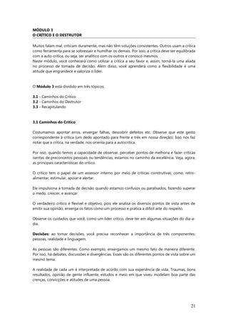 MÓDULO 3
O CRÍTICO E O DESTRUTOR
Muitos falam mal, criticam duramente, mas não têm soluções consistentes. Outros usam a crítica
como ferramenta para se sobressair e humilhar os demais. Por isso, a crítica deve ser equilibrada
com a auto-crítica, ou seja, ser analítico com os outros e conosco mesmos.
Neste módulo, você conhecerá como utilizar a crítica a seu favor e, assim, torná-la uma aliada
no processo de tomada de decisão. Além disso, você aprenderá como a flexibilidade é uma
atitude que engrandece e valoriza o líder.
O Módulo 3 está dividido em três tópicos:
3.1 - Caminhos do Crítico
3.2 - Caminhos do Destrutor
3.3 - Recapitulando
3.1 Caminhos do Crítico
Costumamos apontar erros, enxergar falhas, descobrir defeitos etc. Observe que este gesto
correspondente à crítica (um dedo apontado para frente e três em nossa direção). Isso nos faz
notar que a crítica, na verdade, nos orienta para a autocrítica.
Por isso, quando temos a capacidade de observar, perceber pontos de melhoria e fazer críticas
isentas de preconceitos pessoais ou tendências, estamos no caminho da excelência. Veja, agora,
as principais características do crítico.
O crítico tem o papel de um assessor interno por meio de críticas construtivas, como, retro-
alimentar, estimular, apoiar e alertar.
Ele impulsiona à tomada de decisão quando estamos confusos ou paralisados, fazendo superar
o medo, crescer, e avançar.
O verdadeiro crítico é flexível e objetivo, pois ele analisa os diversos pontos de vista antes de
emitir sua opinião, enxerga os fatos como um processo e pratica a difícil arte do respeito.
Observe os cuidados que você, como um líder crítico, deve ter em algumas situações do dia-a-
dia.
Decisões: ao tomar decisões, você precisa reconhecer a importância de três componentes:
pessoas, realidade e linguagem.
As pessoas são diferentes. Como exemplo, enxergamos um mesmo fato de maneira diferente.
Por isso, há debates, discussões e divergências. Esses são os diferentes pontos de vista sobre um
mesmo tema.
A realidade de cada um é interpretada de acordo com sua experiência de vida. Traumas, bons
resultados, opinião de gente influente, estudos e meio em que viveu modelam boa parte das
crenças, convicções e atitudes de uma pessoa.
21
 