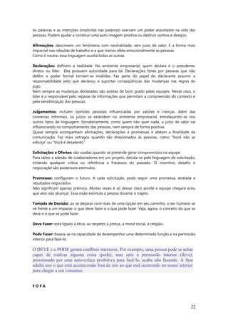 As palavras e as intenções (implícitas nas palavras) exercem um poder assustador na vida das
pessoas. Podem ajudar a construir uma auto-imagem positiva ou destruir sonhos e desejos.
Afirmações: descrevem um fenômeno com neutralidade, sem juízo de valor. É a forma mais
imparcial nas relações de trabalho e a que menos afeta emocionalmente as pessoas.
Como é neutra, essa linguagem auxilia todas as outras.
Declarações: definem a realidade. No ambiente empresarial, quem declara é o presidente,
diretor ou líder. Eles possuem autoridade para tal. Declarações feitas por pessoas que não
detêm o poder formal tornam-se inválidas. Faz parte do papel do declarante assumir a
responsabilidade pelo que declarou e suportar conseqüências das mudanças nas regras do
jogo.
Nem sempre as mudanças declaradas são aceitas de bom grado pelas equipes. Nesse caso, o
líder é o responsável pelo repasse de informações que permitam a compreensão do contexto e
pela sensibilização das pessoas.
Julgamentos: incluem opiniões pessoais influenciadas por valores e crenças. Além das
conversas informais, os juízos se estendem no ambiente empresarial, entrelaçando-se nos
outros tipos de linguagem. Sorrateiramente, como quem não quer nada, o juízo de valor vai
influenciando no comportamento das pessoas, nem sempre de forma positiva.
Quase sempre acompanham afirmações, declarações e promessas e afetam a finalidade da
comunicação. Faz mais estragos quando são direcionados às pessoas, como “Você não se
esforça” ou “Você é desatento”.
Solicitações e Ofertas: são usadas quando se pretende gerar compromissos na equipe.
Para obter a adesão de colaboradores em um projeto, decida-se pela linguagem de solicitação,
evitando qualquer crítica ou referência a fracassos do passado. O incentivo, desafio e
negociação são poderosos estímulos.
Promessas: configuram o futuro. A cada solicitação, pode seguir uma promessa, atrelada a
resultados negociados.
Não significam apenas prêmios. Muitas vezes é só deixar claro aonde a equipe chegará e/ou
que alvo vão alcançar. Essa visão estimula a pessoa durante o trajeto.
Tomada de Decisão: ao se deparar com mais de uma opção em seu caminho, o ser humano se
vê frente a um impasse: o que deve fazer e o que pode fazer. Veja, agora, o conceito do que se
deve e o que se pode fazer.
Deve Fazer: está ligado à ética, ao respeito à justiça, à moral social, à religião.
Pode Fazer: baseia-se na capacidade de desempenhar uma determinada função e na permissão
interior para fazê-lo.
F O F A
22
O DEVE e o PODE geram conflitos interiores. Por exemplo, uma pessoa pode se achar
capaz de realizar alguma coisa (pode), mas sem a permissão interior (deve),
pressionado por uma auto-crítica proibitiva para fazê-lo, acaba não fazendo. A fase
adulta une o que está acontecendo fora de nós ao que está ocorrendo no nosso interior
para chegar a um consenso.
 