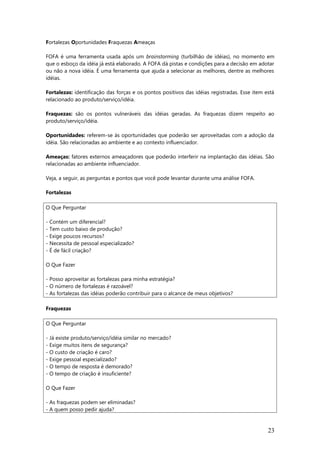 Fortalezas Oportunidades Fraquezas Ameaças
FOFA é uma ferramenta usada após um brainstorming (turbilhão de idéias), no momento em
que o esboço da idéia já está elaborado. A FOFA dá pistas e condições para a decisão em adotar
ou não a nova idéia. É uma ferramenta que ajuda a selecionar as melhores, dentre as melhores
idéias.
Fortalezas: identificação das forças e os pontos positivos das idéias registradas. Esse item está
relacionado ao produto/serviço/idéia.
Fraquezas: são os pontos vulneráveis das idéias geradas. As fraquezas dizem respeito ao
produto/serviço/idéia.
Oportunidades: referem-se às oportunidades que poderão ser aproveitadas com a adoção da
idéia. São relacionadas ao ambiente e ao contexto influenciador.
Ameaças: fatores externos ameaçadores que poderão interferir na implantação das idéias. São
relacionadas ao ambiente influenciador.
Veja, a seguir, as perguntas e pontos que você pode levantar durante uma análise FOFA.
Fortalezas
O Que Perguntar
- Contém um diferencial?
- Tem custo baixo de produção?
- Exige poucos recursos?
- Necessita de pessoal especializado?
- É de fácil criação?
O Que Fazer
- Posso aproveitar as fortalezas para minha estratégia?
- O número de fortalezas é razoável?
- As fortalezas das idéias poderão contribuir para o alcance de meus objetivos?
Fraquezas
O Que Perguntar
- Já existe produto/serviço/idéia similar no mercado?
- Exige muitos itens de segurança?
- O custo de criação é caro?
- Exige pessoal especializado?
- O tempo de resposta é demorado?
- O tempo de criação é insuficiente?
O Que Fazer
- As fraquezas podem ser eliminadas?
- A quem posso pedir ajuda?
23
 