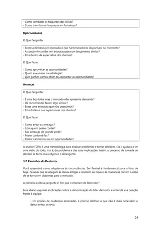 - Como combater as fraquezas das idéias?
- Como transformar fraquezas em fortalezas?
Oportunidades
O Que Perguntar
- Existe a demanda no mercado e não há fornecedores disponíveis no momento?
- A concorrência não tem estrutura para um lançamento similar?
- Está dentro da expectativa dos clientes?
O Que Fazer
- Como aproveitar as oportunidades?
- Quem envolverei na estratégia?
- Que ganhos vamos obter ao aproveitar as oportunidades?
Ameaças
O Que Perguntar
- É uma boa idéia, mas o mercado não apresenta demanda?
- Os concorrentes fazem algo similar?
- Exige uma estrutura que não possuímos?
- Está distante das expectativas dos clientes?
O Que Fazer
- Como evitar as ameaças?
- Com quem posso contar?
- São ameaças de grande porte?
- Posso contorná-las?
- Posso transformá-las em oportunidades?
A análise FOFA é uma metodologia para analisar problemas e tomar decisões. Ela o ajudará a ter
uma visão do todo, isto é, do problema e das suas implicações. Assim, o processo de tomada de
decisão se torna mais objetivo e abrangente.
3.2 Caminhos do Destrutor
Você aprenderá como adaptar-se às circunstâncias. Ser flexível é fundamental para o líder de
hoje. Pessoas que se apegam às idéias antigas e resistem ao novo e às mudanças correm o risco
de se tornarem obsoletas para o mercado.
A primeira e óbvia pergunta é: Por que o chamam de Destrutor?
Leia abaixo algumas explicações sobre a denominação do líder destrutor e entenda sua posição
frente à equipe:
- Em épocas de mudanças aceleradas, é preciso destruir o que não é mais necessário e
deixar entrar o novo.
24
 