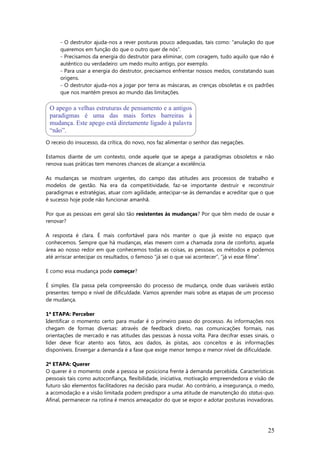 - O destrutor ajuda-nos a rever posturas pouco adequadas, tais como: “anulação do que
queremos em função do que o outro quer de nós”.
- Precisamos da energia do destrutor para eliminar, com coragem, tudo aquilo que não é
autêntico ou verdadeiro: um medo muito antigo, por exemplo.
- Para usar a energia do destrutor, precisamos enfrentar nossos medos, constatando suas
origens.
- O destrutor ajuda-nos a jogar por terra as máscaras, as crenças obsoletas e os padrões
que nos mantém presos ao mundo das limitações.
O receio do insucesso, da crítica, do novo, nos faz alimentar o senhor das negações.
Estamos diante de um contexto, onde aquele que se apega a paradigmas obsoletos e não
renova suas práticas tem menores chances de alcançar a excelência.
As mudanças se mostram urgentes, do campo das atitudes aos processos de trabalho e
modelos de gestão. Na era da competitividade, faz-se importante destruir e reconstruir
paradigmas e estratégias, atuar com agilidade, antecipar-se às demandas e acreditar que o que
é sucesso hoje pode não funcionar amanhã.
Por que as pessoas em geral são tão resistentes às mudanças? Por que têm medo de ousar e
renovar?
A resposta é clara. É mais confortável para nós manter o que já existe no espaço que
conhecemos. Sempre que há mudanças, elas mexem com a chamada zona de conforto, aquela
área ao nosso redor em que conhecemos todas as coisas, as pessoas, os métodos e podemos
até arriscar antecipar os resultados, o famoso “já sei o que vai acontecer”, “já vi esse filme”.
E como essa mudança pode começar?
É simples. Ela passa pela compreensão do processo de mudança, onde duas variáveis estão
presentes: tempo e nível de dificuldade. Vamos aprender mais sobre as etapas de um processo
de mudança.
1ª ETAPA: Perceber
Identificar o momento certo para mudar é o primeiro passo do processo. As informações nos
chegam de formas diversas: através de feedback direto, nas comunicações formais, nas
orientações de mercado e nas atitudes das pessoas à nossa volta. Para decifrar esses sinais, o
líder deve ficar atento aos fatos, aos dados, às pistas, aos conceitos e às informações
disponíveis. Enxergar a demanda é a fase que exige menor tempo e menor nível de dificuldade.
2ª ETAPA: Querer
O querer é o momento onde a pessoa se posiciona frente à demanda percebida. Características
pessoais tais como autoconfiança, flexibilidade, iniciativa, motivação empreendedora e visão de
futuro são elementos facilitadores na decisão para mudar. Ao contrário, a insegurança, o medo,
a acomodação e a visão limitada podem predispor a uma atitude de manutenção do status-quo.
Afinal, permanecer na rotina é menos ameaçador do que se expor e adotar posturas inovadoras.
25
O apego a velhas estruturas de pensamento e a antigos
paradigmas é uma das mais fortes barreiras à
mudança. Este apego está diretamente ligado à palavra
“não”.
 
