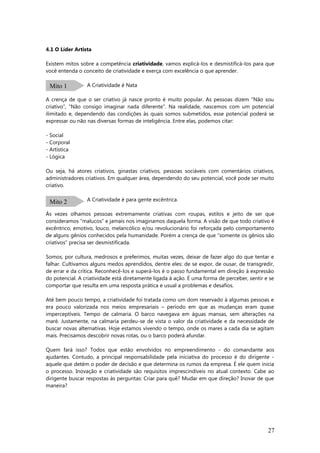4.1 O Líder Artista
Existem mitos sobre a competência criatividade, vamos explicá-los e desmistificá-los para que
você entenda o conceito de criatividade e exerça com excelência o que aprender.
A Criatividade é Nata
A crença de que o ser criativo já nasce pronto é muito popular. As pessoas dizem “Não sou
criativo”, “Não consigo imaginar nada diferente”. Na realidade, nascemos com um potencial
ilimitado e, dependendo das condições às quais somos submetidos, esse potencial poderá se
expressar ou não nas diversas formas de inteligência. Entre elas, podemos citar:
- Social
- Corporal
- Artística
- Lógica
Ou seja, há atores criativos, ginastas criativos, pessoas sociáveis com comentários criativos,
administradores criativos. Em qualquer área, dependendo do seu potencial, você pode ser muito
criativo.
A Criatividade é para gente excêntrica.
Às vezes olhamos pessoas extremamente criativas com roupas, estilos e jeito de ser que
consideramos “malucos” e jamais nos imaginamos daquela forma. A visão de que todo criativo é
excêntrico, emotivo, louco, melancólico e/ou revolucionário foi reforçada pelo comportamento
de alguns gênios conhecidos pela humanidade. Porém a crença de que “somente os gênios são
criativos” precisa ser desmistificada.
Somos, por cultura, medrosos e preferimos, muitas vezes, deixar de fazer algo do que tentar e
falhar. Cultivamos alguns medos aprendidos, dentre eles: de se expor, de ousar, de transgredir,
de errar e da crítica. Reconhecê-los e superá-los é o passo fundamental em direção à expressão
do potencial. A criatividade está diretamente ligada à ação. É uma forma de perceber, sentir e se
comportar que resulta em uma resposta prática e usual a problemas e desafios.
Até bem pouco tempo, a criatividade foi tratada como um dom reservado à algumas pessoas e
era pouco valorizada nos meios empresariais – período em que as mudanças eram quase
imperceptíveis. Tempo de calmaria. O barco navegava em águas mansas, sem alterações na
maré. Justamente, na calmaria perdeu-se de vista o valor da criatividade e da necessidade de
buscar novas alternativas. Hoje estamos vivendo o tempo, onde os mares a cada dia se agitam
mais. Precisamos descobrir novas rotas, ou o barco poderá afundar.
Quem fará isso? Todos que estão envolvidos no empreendimento - do comandante aos
ajudantes. Contudo, a principal responsabilidade pela iniciativa do processo é do dirigente -
aquele que detém o poder de decisão e que determina os rumos da empresa. É ele quem inicia
o processo. Inovação e criatividade são requisitos imprescindíveis no atual contexto. Cabe ao
dirigente buscar respostas às perguntas: Criar para quê? Mudar em que direção? Inovar de que
maneira?
27
Mito 1
Mito 2
 