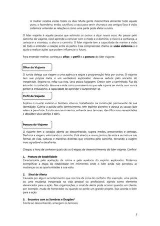 A mulher recebia visitas todos os dias. Muita gente mesmo!Para alimentar todo aquele
povo, o fazendeiro, então, sacrificou a vaca para servir churrasco aos amigos! Isso é visão
sistêmica: entender as relações e como uma parte pode afetar a outra.
O líder viajante é aquela pessoa que estimula os outros a alçar novos voos. Ao passar pelo
caminho do viajante, você aprende a conviver com o medo e o domínio, o risco e a confiança, a
certeza e a incerteza, o alvo e o caminho. O líder viajante tem a capacidade de manter a visão
do todo e entender a relação entre as partes. Essa compreensão chama-se visão sistêmica e o
ajuda a realizar ações que podem influenciar o futuro.
Para entender melhor, conheça o olhar, o perfil e a postura do líder viajante.
Olhar do Viajante
O turista delega sua viagem a uma agência e segue a programação feita por outros. O viajante
tem sua própria meta, é um verdadeiro explorador, deixa-se seduzir pelo encanto do
inesperado. Engana-se, refaz sua rota. Leva pouca bagagem. Cresce com a caminhada. Faz do
estranho o conhecido. Assume a vida como uma aventura que vale a pena ser vivida, sem nunca
perder o entusiasmo, a capacidade de aprender e surpreender-se.
Perfil do Viajante
Explora o mundo externo e também interno, trabalhando na construção permanente de sua
identidade. Cultiva a paixão pelo conhecimento, tem espírito pioneiro e abraça as causas que
valem a pena lutar. Escuta seus sentimentos, enfrenta seus temores, identifica suas necessidades
e descobre seus sonhos e dons.
Postura do Viajante
O viajante tem o coração aberto ao desconhecido, supera medos, preconceitos e certezas.
Desfruta a viagem, valorizando o caminho. Está aberto a novos pontos de vista e se mistura nas
formas de vida, culturas e maneiras distintas que encontra pelo caminho, tornando a viagem
mais agradável e desafiante.
Chegou a hora de conhecer quais são as 6 etapas de desenvolvimento do líder viajante. Confira!
1. Postura de Estabilidade
Caracterizada pela aceitação da rotina e pela ausência do espírito explorador. Podemos
exemplificar a etapa da estabilidade em momentos onde o líder ainda não percebeu as
mudanças ou as oportunidades à sua volta.
2. Sinal de Alerta
Causada por algum acontecimento que nos tira da zona de conforto. Por exemplo, uma perda
ou uma mudança inesperada na vida pessoal ou profissional, agindo como elemento
alavancador para a ação. Nas organizações, o sinal de alerta pode ocorrer quando um cliente,
por exemplo, muda de fornecedor ou quando se perde um grande projeto. Isso acorda o líder
para a ação.
3. Encontro com as Sombras e Dragões*
Frente ao desconhecido, emergem os temores.
3
 