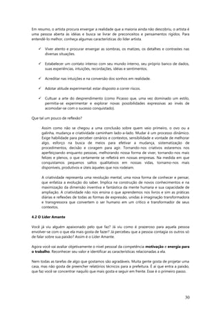 Em resumo, o artista procura enxergar a realidade que a maioria ainda não descobriu, o artista é
uma pessoa aberta às idéias e busca se livrar de preconceitos e pensamentos rígidos. Para
entendê-lo melhor, conheça algumas características do líder artista.
 Viver atento e procurar enxergar as sombras, os matizes, os detalhes e contrastes nas
diversas situações.
 Estabelecer um contato intenso com seu mundo interno, seu próprio banco de dados,
suas experiências, intuições, recordações, idéias e sentimentos.
 Acreditar nas intuições e na conversão dos sonhos em realidade.
 Adotar atitude experimental: estar disposto a correr riscos.
 Cultuar a arte do desprendimento (como Picasso que, uma vez dominado um estilo,
permitia-se experimentar e explorar novas possibilidades expressivas ao invés de
acomodar-se com o sucesso conquistado).
Que tal um pouco de reflexão?
Assim como não se chegou a uma conclusão sobre quem veio primeiro, o ovo ou a
galinha, mudança e criatividade caminham lado-a-lado. Mudar é um processo dinâmico.
Exige habilidade para perceber cenários e contextos, sensibilidade e vontade de melhorar
algo, esforço na busca de meios para efetivar a mudança, sistematização de
procedimentos, decisão e coragem para agir. Tornando-nos criativos estaremos nos
aperfeiçoando enquanto pessoas, melhorando nossa forma de viver, tornando-nos mais
felizes e plenos, o que certamente se refletirá em nossas empresas. Na medida em que
conquistamos pequenos saltos qualitativos em nossas vidas, tornamo-nos mais
disponíveis, produtivos e úteis àqueles que nos rodeiam.
A criatividade representa uma revolução mental, uma nova forma de conhecer e pensar,
que enfatiza a evolução do saber. Implica na construção de novos conhecimentos e na
maximização da dimensão inventiva e fantástica da mente humana e sua capacidade de
ampliação. A criatividade não nos ensina o que aprendemos nos livros e sim as práticas
diárias e reflexões de todas as formas de expressão, unidas à imaginação transformadora
e transgressora que convertem o ser humano em um crítico e transformador de seus
contextos.
4.2 O Líder Amante
Você já viu alguém apaixonado pelo que faz? Já viu como é prazeroso para aquela pessoa
envolver-se com o que ela mais gosta de fazer? Já percebeu que a pessoa contagia os outros só
de falar sobre sua paixão? Assim é o Líder Amante.
Agora você vai avaliar objetivamente o nível pessoal da competência motivação e energia para
o trabalho. Reconhecer seu valor e identificar as características relacionadas a ela.
Nem todas as tarefas de algo que gostamos são agradáveis. Muita gente gosta de projetar uma
casa, mas não gosta de preencher relatórios técnicos para a prefeitura. É aí que entra a paixão,
que faz você se concentrar naquilo que mais gosta e seguir em frente. Esse é o primeiro passo.
30
 