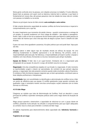 Muita gente confunde amor às pessoas, com relações amorosas no trabalho. É muito diferente.
Querer bem as pessoas com quem você se relaciona, tratá-las bem e valorizar o que fazem é
fundamental em nossos dias, até porque passamos mais da metade da nossa vida em contato
com pessoas no trabalho ou na escola.
Observe as principais marcas do líder amante: auto-aceitação e auto-estima.
O líder amante demonstra capacidade de resolver conflitos de forma harmoniosa e imparcial e
comprometimento com o que faz.
Às vezes imaginamos que momentos de paixão intensa – quando comemoramos a entrega de
um projeto, ou quando recebemos um novo colega de trabalho – são rápidos e passageiros.
Porém, cabe a cada um de nós se apaixonar de tal maneira pelo que fazemos e pelas pessoas ao
nosso redor de maneira que o dia-a-dia seja cheio de alegria e prazer. Esse é o desafio do Líder
Amante.
E para criar esse clima agradável e prazeroso, há ações práticas que você pode fazer. Veja quais
são elas.
Função: Liderar é obter algum tipo de resultado através do esforço da equipe. Há uma
diferença fundamental no trabalho operacional e no de liderança. No primeiro, existe a
responsabilidade pela execução. Na liderança, a responsabilidade principal é auxiliar a equipe a
trabalhar com mais eficácia, fornecendo os recursos necessários para atingir resultados.
Injeção de Ânimo: O líder não é um super-homem. Entretanto ele é o responsável pela
energização de sua equipe. Ao assumir o cargo, ele também assume os encargos.
Negociação: Uma das competências exigidas em sua função é a negociação. A todo momento
as oportunidades surgem e devem ser aproveitadas. Ao contrário do que pensam algumas
pessoas, a negociação não está presente somente quando estão envolvidos valores financeiros.
O cotidiano é feito de diversos espaços negociais que, se bem aproveitados, contribuem para as
boas relações profissionais e interpessoais.
Sensibilidade: Agir com sensibilidade na identificação e administração de conflitos torna o líder
um ponto de referência para sua equipe. O conflito geralmente surge quando contratos são
quebrados. Logo, é necessário manter uma boa comunicação e ações coerentes com os tratos
(formais ou informais).
4.3 O Líder Mago
Chegamos ao módulo que trata de Administração de Conflitos. Você vai descobrir a causa
principal de conflitos e aprender orientações práticas sobre como reagir diante de situações de
“guerra”.
Mago porque aprende a desenvolver a capacidade de relacionar-se com o grupo diante de
conflitos, prestando muita atenção nas atitudes e comportamentos para que sejam adequados
ao contexto. Essa é a chave para entender o contexto de líder mago.
Os valores importantes para desenvolvimento desta capacidade são: tolerância, harmonia e
unidade.
Trajetória de um mago
31
 