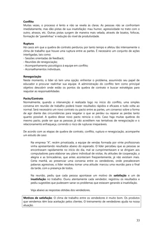 Conflito
Muitas vezes, o processo é lento e não se revela às claras. As pessoas não se confrontam
imediatamente, mas dão pistas de sua insatisfação: mau humor, agressividade no trato com o
outro, atrasos, etc. Outras pistas surgem de maneira mais velada, através de boatos, fofocas,
formação de “panelinhas” e redução do nível de produtividade.
Ruptura
Há casos em que a quebra de contrato perdurou por tanto tempo e afetou tão intensamente o
clima de trabalho que houve uma ruptura entre as partes. É necessário um conjunto de ações
interligadas, tais como:
- Sessões orientadas de feedback;
- Reuniões de renegociação;
- Acompanhamento psicológico à equipe em conflito;
- Aconselhamentos individuais.
Renegociação
Neste momento, o líder só tem uma opção: enfrentar o problema, assumindo seu papel de
educador e procurar realinhar sua equipe. A administração do conflito tem como principal
objetivo descobrir onde estão os pontos da quebra de contrato e buscar estratégias para
reajustar as responsabilidades
Pacto/Contrato
Normalmente, quando a intervenção é realizada logo no início do conflito, uma simples
conversa em reunião de trabalho poderá trazer resultados rápidos e eficazes e tudo volta ao
normal. Será necessário um novo contrato ou pacto entre as partes, um consenso sobre a forma
de agir diante das circunstâncias para resgatar o que se perdeu ou reparar as perdas tanto
quanto possível. A quebra desse novo pacto reinicia o ciclo. Caso haja muitas quebras do
mesmo pacto, pode ser que as pessoas já não acreditem nas tentativas de renegociação e o
relacionamento enfraqueça, correndo o risco de rupturas irreparáveis.
De acordo com as etapas de quebra de contrato, conflito, ruptura e renegociação, acompanhe
um estudo de caso:
Na empresa “X”, recém privatizada, a equipe de vendas formada por vinte profissionais
vinha apresentando resultados abaixo do esperado. O líder percebeu que as pessoas se
encontravam rapidamente no início do dia, mal se cumprimentavam e se dirigiam aos
computadores para elaborar seu plano individual de visitas. As atitudes de cooperação, a
alegria e as brincadeiras, que antes aconteciam freqüentemente, já não existiam mais.
Certa manhã, ao presenciar uma conversa entre os vendedores, onde prevaleceram
palavras agressivas, o líder resolveu tomar uma atitude: marcou uma reunião para o final
da tarde, com a presença de todos.
Na reunião, pediu que cada pessoa apontasse um motivo de satisfação e um de
insatisfação no trabalho. Ouviu atentamente cada vendedor, registrou os resultados e
pediu sugestões que pudessem sanar os problemas que estavam gerando a insatisfação.
Veja abaixo as respostas obtidas dos vendedores.
Motivos de satisfação: O clima de trabalho entre os vendedores é muito bom. Os produtos
que vendemos têm boa aceitação pelos clientes. O treinamento de vendedores ajuda na nossa
atuação.
33
 