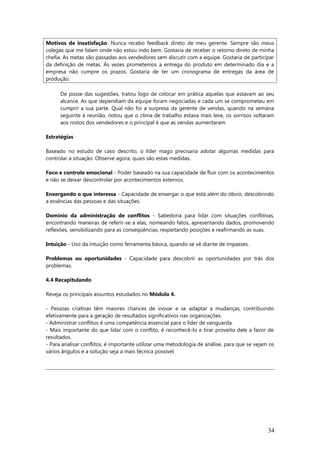 Motivos de insatisfação: Nunca recebo feedback direto de meu gerente. Sempre são meus
colegas que me falam onde não estou indo bem. Gostaria de receber o retorno direto de minha
chefia. As metas são passadas aos vendedores sem discutir com a equipe. Gostaria de participar
da definição de metas. Às vezes prometemos a entrega do produto em determinado dia e a
empresa não cumpre os prazos. Gostaria de ter um cronograma de entregas da área de
produção.
De posse das sugestões, tratou logo de colocar em prática aquelas que estavam ao seu
alcance. As que dependiam da equipe foram negociadas e cada um se comprometeu em
cumprir a sua parte. Qual não foi a surpresa da gerente de vendas, quando na semana
seguinte à reunião, notou que o clima de trabalho estava mais leve, os sorrisos voltaram
aos rostos dos vendedores e o principal é que as vendas aumentaram.
Estratégias
Baseado no estudo de caso descrito, o líder mago precisaria adotar algumas medidas para
controlar a situação. Observe agora, quais são estas medidas.
Foco e controle emocional - Poder baseado na sua capacidade de fluir com os acontecimentos
e não se deixar descontrolar por acontecimentos externos.
Enxergando o que interessa - Capacidade de enxergar o que está além do óbvio, descobrindo
a essências das pessoas e das situações.
Domínio da administração de conflitos - Sabedoria para lidar com situações conflitivas,
encontrando maneiras de referir-se a elas, nomeando fatos, apresentando dados, promovendo
reflexões, sensibilizando para as conseqüências, respeitando posições e reafirmando as suas.
Intuição - Uso da intuição como ferramenta básica, quando se vê diante de impasses.
Problemas ou oportunidades - Capacidade para descobrir as oportunidades por trás dos
problemas.
4.4 Recapitulando
Reveja os principais assuntos estudados no Módulo 4.
- Pessoas criativas têm maiores chances de inovar e se adaptar a mudanças, contribuindo
efetivamente para a geração de resultados significativos nas organizações.
- Administrar conflitos é uma competência essencial para o líder de vanguarda.
- Mais importante do que lidar com o conflito, é reconhecê-lo e tirar proveito dele a favor de
resultados.
- Para analisar conflitos, é importante utilizar uma metodologia de análise, para que se vejam os
vários ângulos e a solução seja a mais técnica possível.
34
 