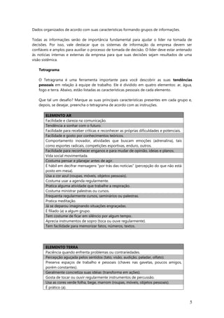 Dados organizados de acordo com suas características formando grupos de informações.
Todas as informações serão de importância fundamental para ajudar o líder na tomada de
decisões. Por isso, vale destacar que os sistemas de informação da empresa devem ser
confiáveis e amplos para auxiliar o processo de tomada de decisão. O líder deve estar antenado
às notícias internas e externas da empresa para que suas decisões sejam resultados de uma
visão sistêmica.
Tetragrama
O Tetragrama é uma ferramenta importante para você descobrir as suas tendências
pessoais em relação à equipe de trabalho. Ele é dividido em quatro elementos: ar, água,
fogo e terra. Abaixo, estão listadas as características pessoais de cada elemento.
Que tal um desafio? Marque as suas principais características presentes em cada grupo e,
depois, se desejar, preencha o tetragrama de acordo com as instruções.
ELEMENTO AR
Facilidade e clareza na comunicação.
Tendência a sonhar com o futuro.
Facilidade para receber críticas e reconhecer as próprias dificuldades e potenciais.
Facilidade e gosto por conhecimentos teóricos.
Comportamento inovador, atividades que buscam emoções (adrenalina), tais
como esportes radicais, competições esportivas, enduro, outros.
Facilidade para reconhecer enganos e para mudar de opinião, ideias e planos.
Vida social movimentada.
Costuma pensar e planejar antes de agir.
É hábil em decifrar mensagens “por trás das notícias” (percepção do que não está
posto em mesa).
Usa a cor azul (roupas, móveis, objetos pessoais).
Costuma usar a agenda regularmente.
Pratica alguma atividade que trabalhe a respiração.
Costuma ministrar palestras ou cursos.
Frequenta regularmente cursos, seminários ou palestras.
Pratica meditação.
Já se deparou imaginando situações engraçadas.
É filiado (a) a algum grupo.
Tem costume de ficar em silêncio por algum tempo.
Aprecia instrumentos de sopro (toca ou ouve regularmente).
Tem facilidade para memorizar fatos, números, textos.
ELEMENTO TERRA
Paciência quando enfrenta problemas ou contrariedades.
Percepção aguçada pelos sentidos (tato, visão, audição, paladar, olfato).
Preserva espaços de trabalho e pessoais (chaves nas gavetas, poucos amigos,
porém constantes).
Geralmente concretiza suas idéias (transforma em ações).
Gosta de tocar ou ouvir regularmente instrumentos de percussão.
Usa as cores verde folha, bege, marrom (roupas, móveis, objetos pessoais).
É prático (a).
5
 