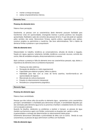 • manter a energia da equipe;
• realizar empreendimentos internos.
Elemento Terra
Presença do elemento terra
Palavra-chave: percepção.
Geralmente, as pessoas com as características deste elemento possuem facilidade para
transformar crises em oportunidades, enxergando brechas e pontos positivos nas situações
apresentadas. Realidade e ação são conceitos das pessoas de terra. O que não pode ser captado
pelos sentidos não existe. Demonstram firmeza, espírito prático, capacidade para realizar,
construir projetos ou patrimônios e mantê-los. São bons administradores. Têm o hábito de
demarcar limites e preservar o que conquistaram.
Falta do elemento terra
Obsessividade no trabalho, tendência ao conservadorismo, atitudes de dúvida e negação,
fixação em regras, egoísmo, isolamento, lentidão, tendência a acumular recursos, controle dos
outros, falta de verdadeira empatia, ultraconservadorismo e avareza.
Após conhecer a presença e falta do elemento terra nas características pessoais, veja, abaixo, a
importância do elemento terra no ambiente empresarial.
• Presença da visão sistêmica.
• Percepção de detalhes e o todo organizacional.
• Capacidade para elaborar projetos, idéias ou planos.
• Habilidade para lidar com as crises de forma assertiva, transformando-as em
oportunidades de negócio.
• Manutenção da cultura empresarial.
• Empatia no relacionamento interpessoal.
• Persistência e comportamento pragmático.
Elemento Água
Presença do elemento água
Palavra-chave: sensibilidade.
Pessoas que têm índices altos de escolha no elemento água - apresentam como característica
principal a sensibilidade e a facilidade para demonstrar emoções. A sensibilidade daqueles que
são orientados pelo elemento água torna-os próximos e facilitam o estabelecimento de vínculos
com as equipes e pessoas.
Quando há desafios, obstáculos ou problemas a resolver e transpor, as pessoas de água
mantém sua harmonia e agem com fluidez, contornando as situações sem perder a calma.
A generosidade e a entrega são determinantes no relacionamento deste grupo.
Geralmente demonstram afetividade e profundidade de afeto com os outros. Devido às suas
características, as pessoas de água administram conflitos com facilidade.
Falta do elemento água
9
 
