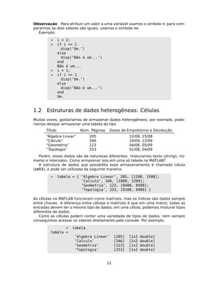 Observação Para atribuir um valor a uma variável usamos o símbolo =; para com-
pararmos se dois valores são iguais, usamos o símbolo ==.
Exemplo:
» i = 2;
» if i == 1
disp(’Um.’)
else
disp(’Não é um...’)
end
Não é um...
» i = 1;
» if i == 1
disp(’Um.’)
else
disp(’Não é um...’)
end
Um.
1.2 Estruturas de dados heterogêneas: Células
Muitas vezes, gostaríamos de armazenar dados heterogêneos; por exemplo, pode-
ríamos desejar armazenar uma tabela do tipo
Título Núm. Páginas Datas de Empréstimo e Devolução
“Álgebra Linear” 205 12/08, 15/08
“Cálculo” 346 10/09, 12/09
“Geometria” 123 04/08, 05/09
“Topologia” 253 01/08, 04/09
Porém, esses dados são de naturezas diferentes: misturamos texto (string), nú-
meros e intervalos. Como armazenar isso em uma só tabela no MATLAB?
A estrutura de dados que possibilita esse armazenamento é chamada célula
(cell), e pode ser utilizada da seguinte maneira:
» tabela = { ’Algebra Linear’, 205, [1208, 1508];
’Calculo’, 346, [1009, 1209];
’Geometria’, 123, [0408, 0509];
’Topologia’, 253, [0108, 0409] }
As células no MATLAB funcionam como matrizes, mas os índices são dados sempre
entre chaves. A diferença entre células e matrizes é que em uma matriz, todas as
entradas devem ter o mesmo tipo de dados; em uma célula, podemos misturar tipos
diferentes de dados.
Como as células podem conter uma variedade de tipos de dados, nem sempre
conseguimos acessar os valores diretamente pelo console. Por exemplo,
» tabela
tabela =
’Algebra Linear’ [205] [1x2 double]
’Calculo’ [346] [1x2 double]
’Geometria’ [123] [1x2 double]
’Topologia’ [253] [1x2 double]
11
 