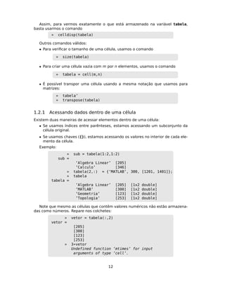 Assim, para vermos exatamente o que está armazenado na variável tabela,
basta usarmos o comando
» celldisp(tabela)
Outros comandos válidos:
• Para veriﬁcar o tamanho de uma célula, usamos o comando
» size(tabela)
• Para criar uma célula vazia com m por n elementos, usamos o comando
» tabela = cell(m,n)
• É possível transpor uma célula usando a mesma notação que usamos para
matrizes:
» tabela’
» transpose(tabela)
1.2.1 Acessando dados dentro de uma célula
Existem duas maneiras de acessar elementos dentro de uma célula:
• Se usamos índices entre parênteses, estamos acessando um subconjunto da
célula original.
• Se usamos chaves ({}), estamos acessando os valores no interior de cada ele-
mento da célula.
Exemplo:
» sub = tabela(1:2,1:2)
sub =
’Algebra Linear’ [205]
’Calculo’ [346]
» tabela(2,:) = {’MATLAB’, 300, [1201, 1401]};
» tabela
tabela =
’Algebra Linear’ [205] [1x2 double]
’MATLAB’ [300] [1x2 double]
’Geometria’ [123] [1x2 double]
’Topologia’ [253] [1x2 double]
Note que mesmo as células que contêm valores numéricos não estão armazena-
das como números. Repare nos colchetes:
» vetor = tabela(:,2)
vetor =
[205]
[300]
[123]
[253]
» 3*vetor
Undefined function ’mtimes’ for input
arguments of type ’cell’.
12
 