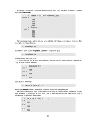 Podemos facilmente converter esses dados para uma variável numérica usando
o comano cell2mat:
» vetor = cell2mat(tabela(:,2))
vetor =
205
300
123
253
» 3*vetor
ans =
615
900
369
759
Para acessarmos o conteúdo de uma célula individual, usamos as chaves. Por
exemplo, na nossa tabela,
» tabela{1,1}
é um texto com valor ’Algebra Linear’, enquanto que
» tabela{1,2}
é um número de valor 205.
O resultado de um acesso simultâneo a várias células, por exemplo usando sli-
cing, é uma lista de valores:
» tabela{1:3,2}
ans =
205
ans =
300
ans =
123
Note que se ﬁzermos
» teste = tabela{1:3,2}
a variável teste conterá apenas o primeiro resultado da operação!
Para armazenarmos todo o resultado do acesso a estes valores da célula, pode-
mos associar o resultado a uma lista com o mesmo número de elementos que o
número de resultados do acesso:
» [a,b,c] = tabela{1:3,2}
a =
205
b =
300
c =
123
13
 