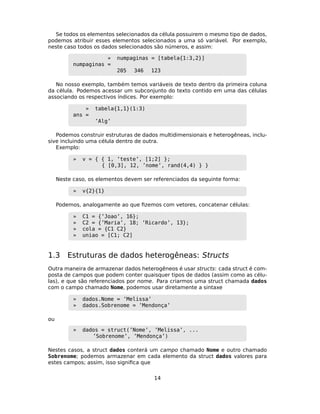 Se todos os elementos selecionados da célula possuirem o mesmo tipo de dados,
podemos atribuir esses elementos selecionados a uma só variável. Por exemplo,
neste caso todos os dados selecionados são números, e assim:
» numpaginas = [tabela{1:3,2}]
numpaginas =
205 346 123
No nosso exemplo, também temos variáveis de texto dentro da primeira coluna
da célula. Podemos acessar um subconjunto do texto contido em uma das células
associando os respectivos índices. Por exemplo:
» tabela{1,1}(1:3)
ans =
’Alg’
Podemos construir estruturas de dados multidimensionais e heterogêneas, inclu-
sive incluindo uma célula dentro de outra.
Exemplo:
» v = { { 1, ’teste’, [1;2] };
{ [0,3], 12, ’nome’, rand(4,4) } }
Neste caso, os elementos devem ser referenciados da seguinte forma:
» v{2}{1}
Podemos, analogamente ao que ﬁzemos com vetores, concatenar células:
» C1 = {’Joao’, 16};
» C2 = {’Maria’, 18; ’Ricardo’, 13};
» cola = {C1 C2}
» uniao = [C1; C2]
1.3 Estruturas de dados heterogêneas: Structs
Outra maneira de armazenar dados heterogêneos é usar structs: cada struct é com-
posta de campos que podem conter quaisquer tipos de dados (assim como as célu-
las), e que são referenciados por nome. Para criarmos uma struct chamada dados
com o campo chamado Nome, podemos usar diretamente a sintaxe
» dados.Nome = ’Melissa’
» dados.Sobrenome = ’Mendonça’
ou
» dados = struct(’Nome’, ’Melissa’, ...
’Sobrenome’, ’Mendonça’)
Nestes casos, a struct dados conterá um campo chamado Nome e outro chamado
Sobrenome; podemos armazenar em cada elemento da struct dados valores para
estes campos; assim, isso signiﬁca que
14
 
