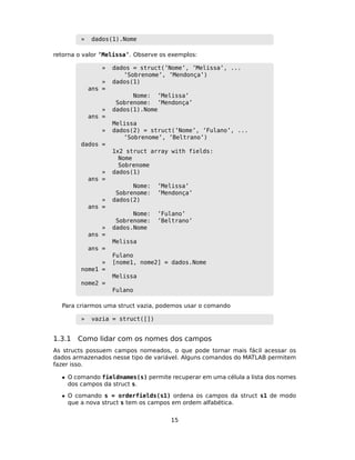 » dados(1).Nome
retorna o valor ’Melissa’. Observe os exemplos:
» dados = struct(’Nome’, ’Melissa’, ...
’Sobrenome’, ’Mendonça’)
» dados(1)
ans =
Nome: ’Melissa’
Sobrenome: ’Mendonça’
» dados(1).Nome
ans =
Melissa
» dados(2) = struct(’Nome’, ’Fulano’, ...
’Sobrenome’, ’Beltrano’)
dados =
1x2 struct array with fields:
Nome
Sobrenome
» dados(1)
ans =
Nome: ’Melissa’
Sobrenome: ’Mendonça’
» dados(2)
ans =
Nome: ’Fulano’
Sobrenome: ’Beltrano’
» dados.Nome
ans =
Melissa
ans =
Fulano
» [nome1, nome2] = dados.Nome
nome1 =
Melissa
nome2 =
Fulano
Para criarmos uma struct vazia, podemos usar o comando
» vazia = struct([])
1.3.1 Como lidar com os nomes dos campos
As structs possuem campos nomeados, o que pode tornar mais fácil acessar os
dados armazenados nesse tipo de variável. Alguns comandos do MATLAB permitem
fazer isso.
• O comando fieldnames(s) permite recuperar em uma célula a lista dos nomes
dos campos da struct s.
• O comando s = orderfields(s1) ordena os campos da struct s1 de modo
que a nova struct s tem os campos em ordem alfabética.
15
 