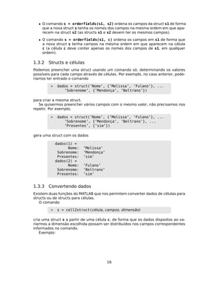 • O comando s = orderfields(s1, s2) ordena os campos da struct s1 de forma
que a nova struct s tenha os nomes dos campos na mesma ordem em que apa-
recem na struct s2 (as structs s1 e s2 devem ter os mesmos campos).
• O comando s = orderfields(s1, c) ordena os campos em s1 de forma que
a nova struct s tenha campos na mesma ordem em que aparecem na célula
c (a célula c deve conter apenas os nomes dos campos de s1, em qualquer
ordem).
1.3.2 Structs e células
Podemos preencher uma struct usando um comando só, determinando os valores
possíveis para cada campo através de células. Por exemplo, no caso anterior, pode-
ríamos ter entrado o comando
» dados = struct(’Nome’, {’Melissa’, ’Fulano’}, ...
’Sobrenome’, {’Mendonça’, ’Beltrano’})
para criar a mesma struct.
Se quisermos preencher vários campos com o mesmo valor, não precisamos nos
repetir. Por exemplo,
» dados = struct(’Nome’, {’Melissa’, ’Fulano’}, ...
’Sobrenome’, {’Mendonça’, ’Beltrano’}, ...
’Presentes’, {’sim’})
gera uma struct com os dados
dados(1) =
Nome: ’Melissa’
Sobrenome: ’Mendonça’
Presentes: ’sim’
dados(2) =
Nome: ’Fulano’
Sobrenome: ’Beltrano’
Presentes: ’sim’
1.3.3 Convertendo dados
Existem duas funções do MATLAB que nos permitem converter dados de células para
structs ou de structs para células.
O comando
» s = cell2struct(célula, campos, dimensão)
cria uma struct s a partir de uma célula c, de forma que os dados dispostos ao va-
riarmos a dimensão escolhida possam ser distribuídos nos campos correspondentes
informados no comando.
Exemplo:
16
 