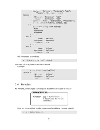 » tabela = {’Melissa’, ’Mendonça’, ’sim’;
’Fulano’, ’Beltrano’, ’sim’}
tabela =
’Melissa’ ’Mendonca’ ’sim’
’Fulano’ ’Beltrano’ ’sim’
» campos = {’Nome’, ’Sobrenome’, ’Presente’};
» s = cell2struct(tabela, campos, 2);
s =
2x1 struct array with fields:
Nome
Sobrenome
Presente
» s(1)
ans =
Nome: ’Melissa’
Sobrenome: ’Mendonça’
Presente: ’sim’
» s(2)
ans =
Nome: ’Fulano’
Sobrenome: ’Beltrano’
Presente: ’sim’
Por outro lado, o comando
» célula = struct2cell(struct)
cria uma célula a partir da estrutura struct.
Exemplo:
» celula = struct2cell(s)
celula =
’Melissa’ ’Fulano’
’Mendonça’ ’Beltrano’
’sim’ ’sim’
1.4 Funções
No MATLAB, uma função é um arquivo minhafuncao.m com a sintaxe
function [y] = minhafuncao(x)
% Descricao da funcao
comandos;
minhafuncao.m
Uma vez construida a função, podemos chamá-la no console, usando
» y = minhafuncao(x)
17
 