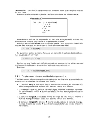 Observação. Uma função deve sempre ter o mesmo nome que o arquivo no qual
ela está salva.
Exemplo: Construir uma função que calcule o módulo de um número real .
function [y] = modulo(x)
if x < 0
y = -x;
else
y = x;
end
modulo.m
Para retornar mais de um argumento, ou para que a função tenha mais de um
argumento de entrada, basta separar os valores por vírgulas.
Exemplo: O comando size é uma função que recebe como argumento de entrada
uma variável e retorna um vetor com as dimensões desta variável:
» [m,n] = size(A)
Se quisermos aplicar a mesma função a um conjunto de valores, basta colocar-
mos os valores em um vetor:
» m = f([-2 1 3])
Por ﬁm, se uma função está deﬁnida com vários argumentos de saída mas não
precisamos de todos estes argumentos, podemos usar o símbolo ~.
Exemplo:
» [~,n] = size(rand(10,5));
1.4.1 Funções com número variável de argumentos
O MATLAB possui alguns comandos que permitem veriﬁcarmos a quantidade de
argumentos de entrada e de saída de uma função:
• O comando nargin, executado dentro do corpo de uma função, retorna o nú-
mero de argumentos de entrada para o qual a função está deﬁnida.
• O comando nargin(f), em que f é uma função, retorna o número de argumen-
tos de entrada da função f, e pode ser executado fora da função (inclusive no
console).
• O comando nargout, executado dentro do corpo de uma função, retorna o
número de argumentos de saída para o qual a função está deﬁnida.
• O comando nargin(f), em que f é uma função, retorna o número de argu-
mentos de saída da função f, e pode ser executado fora da função (inclusive
no console).
18
 
