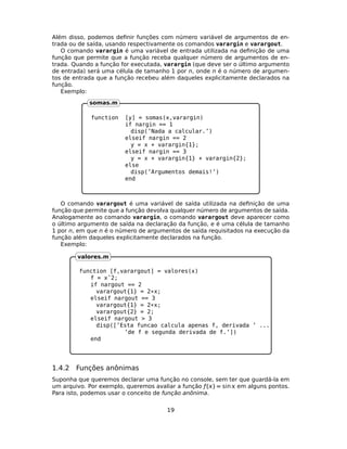 Além disso, podemos deﬁnir funções com número variável de argumentos de en-
trada ou de saída, usando respectivamente os comandos varargin e varargout.
O comando varargin é uma variável de entrada utilizada na deﬁnição de uma
função que permite que a função receba qualquer número de argumentos de en-
trada. Quando a função for executada, varargin (que deve ser o último argumento
de entrada) será uma célula de tamanho 1 por n, onde n é o número de argumen-
tos de entrada que a função recebeu além daqueles explicitamente declarados na
função.
Exemplo:
function [y] = somas(x,varargin)
if nargin == 1
disp(’Nada a calcular.’)
elseif nargin == 2
y = x + varargin{1};
elseif nargin == 3
y = x + varargin{1} + varargin{2};
else
disp(’Argumentos demais!’)
end
somas.m
O comando varargout é uma variável de saída utilizada na deﬁnição de uma
função que permite que a função devolva qualquer número de argumentos de saída.
Analogamente ao comando varargin, o comando varargout deve aparecer como
o último argumento de saída na declaração da função, e é uma célula de tamanho
1 por n, em que n é o número de argumentos de saída requisitados na execução da
função além daqueles explicitamente declarados na função.
Exemplo:
function [f,varargout] = valores(x)
f = xˆ2;
if nargout == 2
varargout{1} = 2*x;
elseif nargout == 3
varargout{1} = 2*x;
varargout{2} = 2;
elseif nargout > 3
disp([’Esta funcao calcula apenas f, derivada ’ ...
’de f e segunda derivada de f.’])
end
valores.m
1.4.2 Funções anônimas
Suponha que queremos declarar uma função no console, sem ter que guardá-la em
um arquivo. Por exemplo, queremos avaliar a função ƒ() = sin  em alguns pontos.
Para isto, podemos usar o conceito de função anônima.
19
 