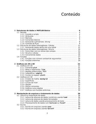Conteúdo
1 Estruturas de dados e MATLAB Básico 4
1.1 Revisão . . . . . . . . . . . . . . . . . . . . . . . . . . . . . . . . . . . . . . . . . . 4
1.1.1 Console e scripts . . . . . . . . . . . . . . . . . . . . . . . . . . . . . . . . 4
1.1.2 Atribuição . . . . . . . . . . . . . . . . . . . . . . . . . . . . . . . . . . . . . 5
1.1.3 Matrizes . . . . . . . . . . . . . . . . . . . . . . . . . . . . . . . . . . . . . . 6
1.1.4 Comandos básicos . . . . . . . . . . . . . . . . . . . . . . . . . . . . . . . 7
1.1.5 Acessando submatrizes: Slicing . . . . . . . . . . . . . . . . . . . . . . 8
1.1.6 Controle de ﬂuxo . . . . . . . . . . . . . . . . . . . . . . . . . . . . . . . . 9
1.2 Estruturas de dados heterogêneas: Células . . . . . . . . . . . . . . . . . . . 11
1.2.1 Acessando dados dentro de uma célula . . . . . . . . . . . . . . . . . 12
1.3 Estruturas de dados heterogêneas: Structs . . . . . . . . . . . . . . . . . . . 14
1.3.1 Como lidar com os nomes dos campos . . . . . . . . . . . . . . . . . . 15
1.3.2 Structs e células . . . . . . . . . . . . . . . . . . . . . . . . . . . . . . . . 16
1.3.3 Convertendo dados . . . . . . . . . . . . . . . . . . . . . . . . . . . . . . 16
1.4 Funções . . . . . . . . . . . . . . . . . . . . . . . . . . . . . . . . . . . . . . . . . . 17
1.4.1 Funções com número variável de argumentos . . . . . . . . . . . . . 18
1.4.2 Funções anônimas . . . . . . . . . . . . . . . . . . . . . . . . . . . . . . . 19
2 Gráﬁcos em 2D e 3D 21
2.1 Gráﬁcos em 2D . . . . . . . . . . . . . . . . . . . . . . . . . . . . . . . . . . . . . 21
2.1.1 Comando plot . . . . . . . . . . . . . . . . . . . . . . . . . . . . . . . . . 21
2.1.2 Retas e segmentos: line . . . . . . . . . . . . . . . . . . . . . . . . . . 25
2.1.3 Regiões preenchidas: fill . . . . . . . . . . . . . . . . . . . . . . . . . 25
2.1.4 Subgráﬁcos: subplot . . . . . . . . . . . . . . . . . . . . . . . . . . . . . 26
2.1.5 Curvas no espaço: plot3 . . . . . . . . . . . . . . . . . . . . . . . . . . . 26
2.2 Gráﬁcos em 3D . . . . . . . . . . . . . . . . . . . . . . . . . . . . . . . . . . . . . 27
2.2.1 Criador de malha: meshgrid . . . . . . . . . . . . . . . . . . . . . . . . 27
2.2.2 Superfícies . . . . . . . . . . . . . . . . . . . . . . . . . . . . . . . . . . . . 28
2.2.3 Curvas de nível . . . . . . . . . . . . . . . . . . . . . . . . . . . . . . . . . 29
2.2.4 Opções . . . . . . . . . . . . . . . . . . . . . . . . . . . . . . . . . . . . . . 30
2.2.5 Outros comandos . . . . . . . . . . . . . . . . . . . . . . . . . . . . . . . . 31
2.2.6 Gráﬁcos como objetos . . . . . . . . . . . . . . . . . . . . . . . . . . . . 33
2.2.7 Gráﬁcos com funções anônimas . . . . . . . . . . . . . . . . . . . . . . 35
3 Manipulação de arquivos e tratamento de dados 36
3.1 Leitura ou Importação de dados . . . . . . . . . . . . . . . . . . . . . . . . . . 36
3.1.1 Leitura de arquivos de dados numéricos usando load . . . . . . . . 36
3.1.2 Leitura de arquivos de dados formatados . . . . . . . . . . . . . . . . 37
3.1.3 Leitura de dados usando processamento de texto . . . . . . . . . . 37
3.1.4 Processamento de dados com textscan ou fscanf . . . . . . . . . 38
3.2 Escrita . . . . . . . . . . . . . . . . . . . . . . . . . . . . . . . . . . . . . . . . . . . 39
3.2.1 Escrita em arquivos usando save . . . . . . . . . . . . . . . . . . . . . 39
3.2.2 Escrita em arquivos usando fprintf . . . . . . . . . . . . . . . . . . . 40
2
 