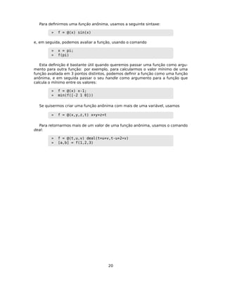 Para deﬁnirmos uma função anônima, usamos a seguinte sintaxe:
» f = @(x) sin(x)
e, em seguida, podemos avaliar a função, usando o comando
» x = pi;
» f(pi)
Esta deﬁnição é bastante útil quando queremos passar uma função como argu-
mento para outra função: por exemplo, para calcularmos o valor mínimo de uma
função avaliada em 3 pontos distintos, podemos deﬁnir a função como uma função
anônima, e em seguida passar o seu handle como argumento para a função que
calcula o mínimo entre os valores:
» f = @(x) x-1;
» min(f([-2 1 0]))
Se quisermos criar uma função anônima com mais de uma variável, usamos
» f = @(x,y,z,t) x+y+z+t
Para retornarmos mais de um valor de uma função anônima, usamos o comando
deal:
» f = @(t,u,v) deal(t+u+v,t-u+2*v)
» [a,b] = f(1,2,3)
20
 