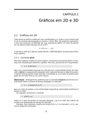 CAPÍTULO 2
Gráﬁcos em 2D e 3D
2.1 Gráﬁcos em 2D
Cada ponto no gráﬁco é dado por uma coordenada (, y), onde  é um número real
e y é um número real associado a  (como y = ƒ()). Mas, não podemos representar
a reta real (contínua) no MATLAB. Por isso, precisamos deﬁnir um vetor de pontos
em um determinado intervalo (em R ou R2):
 = (1, 2, . . . , n)
e calcular o valor de ƒ apenas nestes pontos; o MATLAB ligará os pontos para dese-
nhar o gráﬁco.
2.1.1 Comando plot
Para fazer gráﬁcos simples em 2D (no plano), inicialmente precisamos deﬁnir o inter-
valo a ser utilizado para desenhar o gráﬁco. Para isso, precisamos de 3 argumentos:
» x = a:delta:b
Aqui, a é a extremidade esquerda do intervalo; b é a extremidade direita do inter-
valo; e delta é o espaçamento desejado entre cada subintervalo, e determina assim
o número total de pontos neste intervalo. O resultado, x, é um vetor de pontos (que
pode ser um vetor linha ou um vetor coluna).
Observação Analogamente, podemos usar o comando linspace para termos con-
trole direto sobre o número de pontos desejados no intervalo:
» y = linspace(a,b,n)
gera um vetor de pontos y com extremidade esquerda a, extremidade direita b e n
pontos no total.
Em seguida, chamamos o comando
» plot(x,y)
onde x é o vetor de pontos no intervalo desejado, e y é um vetor dos valores da
função a ser desenhada nos pontos do intervalo.
Exemplo: Para fazermos o gráﬁco da função ƒ() = 2 no intervalo [−4, 4], usa-
mos os seguintes comandos:
21
 