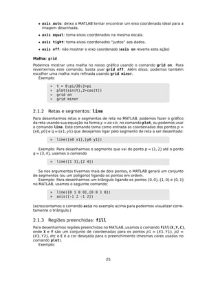 • axis auto: deixa o MATLAB tentar encontrar um eixo coordenado ideal para a
imagem desenhada.
• axis equal: toma eixos coordenados na mesma escala.
• axis tight: toma eixos coordenados “justos” aos dados.
• axis off: não mostrar o eixo coordenado (axis on reverte esta ação)
Malha: grid
Podemos mostrar uma malha no nosso gráﬁco usando o comando grid on. Para
revertermos este comando, basta usar grid off. Além disso, podemos também
escolher uma malha mais reﬁnada usando grid minor.
Exemplo:
» t = 0:pi/20:2*pi
» plot(sin(t),2*cos(t))
» grid on
» grid minor
2.1.2 Retas e segmentos: line
Para desenharmos retas e segmentos de reta no MATLAB, podemos fazer o gráﬁco
da reta usando sua equação na forma y = +b, no comando plot, ou podemos usar
o comando line. Este comando toma como entrada as coordenadas dos pontos p =
(0, y0) e q = (1, y1) que desejamos ligar pelo segmento de reta a ser desenhado:
» line([x0 x1],[y0 y1])
Exemplo: Para desenharmos o segmento que vai do ponto p = (1, 2) até o ponto
q = (3, 4), usamos o comando
» line([1 3],[2 4])
Se nos argumentos tivermos mais de dois pontos, o MATLAB gerará um conjunto
de segmentos (ou um polígono) ligando os pontos em ordem.
Exemplo: Para desenharmos um triângulo ligando os pontos (0, 0), (1, 0) e (0, 1)
no MATLAB, usamos o seguinte comando:
» line([0 1 0 0],[0 0 1 0])
» axis([-1 2 -1 2])
(acrescentamos o comando axis no exemplo acima para podermos visualizar corre-
tamente o triângulo.)
2.1.3 Regiões preenchidas: fill
Para desenharmos regiões preenchidas no MATLAB, usamos o comando fill(X,Y,C),
onde X e Y são um conjunto de coordenadas para os pontos p1 = (X1, Y1), p2 =
(X2, Y2), etc e C é a cor desejada para o preenchimento (mesmas cores usadas no
comando plot).
Exemplo:
25
 