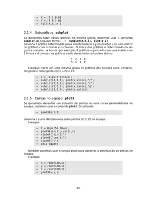» X = [0 1 0 0]
» Y = [0 0 1 0]
» fill(X,Y,’m’)
2.1.4 Subgráﬁcos: subplot
Se quisermos fazer vários gráﬁcos na mesma janela, podemos usar o comando
subplot, da seguinte forma: » subplot(m,n,i), plot(x,y)
desenha o gráﬁco determinado pelas coordenadas x e y na posição  de uma matriz
de gráﬁcos com m linhas e n colunas. O índice dos gráﬁcos é determinado da se-
guinte maneira: se temos, por exemplo, 8 gráﬁcos organizados em uma matriz com
2 linhas e 4 colunas, os gráﬁcos serão desenhados na ordem abaixo:
1 2 3 4
5 6 7 8
Exemplo: Fazer em uma mesma janela os gráﬁcos das funções seno, cosseno,
tangente e cotangente entre −2π e 2π.
» x = -2*pi:0.01:2*pi;
» subplot(2,2,1), plot(x,sin(x),’r’)
» subplot(2,2,2), plot(x,cos(x),’c’)
» subplot(2,2,3), plot(x,tan(x),’g’)
» subplot(2,2,4), plot(x,cot(x))
2.1.5 Curvas no espaço: plot3
Se quisermos desenhar um conjunto de pontos ou uma curva parametrizada no
espaço, podemos usar o comando plot3. O comando
» plot3(X,Y,Z)
desenha a curva determinada pelos pontos (X, Y, Z) no espaço.
Exemplo:
» t = 0:pi/50:10*pi;
» plot3(sin(t),cos(t),t)
» xlabel(’sin(t)’)
» ylabel(’cos(t)’)
» zlabel(’t’)
» axis square
Também podemos usar a função plot3 para observar a distribuição de pontos no
espaço.
Exemplo:
» x = rand(100,1);
» y = rand(100,1);
» z = rand(100,1);
» plot3(x,y,z)
26
 