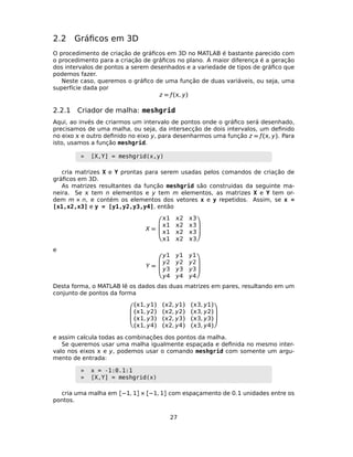 2.2 Gráﬁcos em 3D
O procedimento de criação de gráﬁcos em 3D no MATLAB é bastante parecido com
o procedimento para a criação de gráﬁcos no plano. A maior diferença é a geração
dos intervalos de pontos a serem desenhados e a variedade de tipos de gráﬁco que
podemos fazer.
Neste caso, queremos o gráﬁco de uma função de duas variáveis, ou seja, uma
superfície dada por
z = ƒ(, y)
2.2.1 Criador de malha: meshgrid
Aqui, ao invés de criarmos um intervalo de pontos onde o gráﬁco será desenhado,
precisamos de uma malha, ou seja, da intersecção de dois intervalos, um deﬁnido
no eixo  e outro deﬁnido no eixo y, para desenharmos uma função z = ƒ(, y). Para
isto, usamos a função meshgrid.
» [X,Y] = meshgrid(x,y)
cria matrizes X e Y prontas para serem usadas pelos comandos de criação de
gráﬁcos em 3D.
As matrizes resultantes da função meshgrid são construidas da seguinte ma-
neira. Se  tem n elementos e y tem m elementos, as matrizes X e Y tem or-
dem m × n, e contém os elementos dos vetores x e y repetidos. Assim, se x =
[x1,x2,x3] e y = [y1,y2,y3,y4], então
X =




1 2 3
1 2 3
1 2 3
1 2 3




e
Y =




y1 y1 y1
y2 y2 y2
y3 y3 y3
y4 y4 y4




Desta forma, o MATLAB lê os dados das duas matrizes em pares, resultando em um
conjunto de pontos da forma




(1, y1) (2, y1) (3, y1)
(1, y2) (2, y2) (3, y2)
(1, y3) (2, y3) (3, y3)
(1, y4) (2, y4) (3, y4)




e assim calcula todas as combinações dos pontos da malha.
Se queremos usar uma malha igualmente espaçada e deﬁnida no mesmo inter-
valo nos eixos  e y, podemos usar o comando meshgrid com somente um argu-
mento de entrada:
» x = -1:0.1:1
» [X,Y] = meshgrid(x)
cria uma malha em [−1, 1] × [−1, 1] com espaçamento de 0.1 unidades entre os
pontos.
27
 