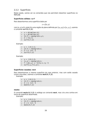 2.2.2 Superfícies
Nesta seção, vamos ver os comandos que nos permitem desenhar superfícies no
MATLAB.
Superfícies sólidas: surf
Para desenharmos uma superfície dada por
z = ƒ(, y)
com (, y) ∈ Ω, onde Ω é uma região do plano deﬁnida por [0, y0]×[1, y1], usamos
o comando surf(X,Y,Z).
» x = x0:deltax:x1;
» y = y0:deltay:y1;
» [X,Y] = meshgrid(x,y);
» Z = f(X,Y)
» surf(X,Y,Z)
Exemplo:
» x = -1:0.1:1;
» [X,Y] = meshgrid(x);
» Z = X.ˆ2+Y.ˆ2
» surf(X,Y,Z)
Exemplo:
» x = -3:0.1:3;
» [x,y] = meshgrid(x);
» f = @(x,y) x.ˆ2+3*y-x.*y.ˆ2
» surf(x,y,f(x,y));
Superfícies vazadas: mesh
Para desenharmos a mesma superfície do caso anterior, mas com estilo vazado
(como uma tela), usamos o comando mesh(X,Y,Z).
Exemplo:
» x = -1:0.1:1;
» [X,Y] = meshgrid(x);
» Z = X.ˆ2+Y.ˆ2
» mesh(X,Y,Z)
meshz
O comando meshz(X,Y,Z) é análogo ao comando mesh, mas cria uma cortina em
torno da superfície desenhada.
Exemplo:
» x = -1:0.1:1;
» [X,Y] = meshgrid(x);
» Z = X.ˆ2+Y.ˆ2
» meshz(X,Y,Z)
28
 