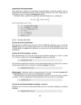 Superfícies Parametrizadas
Para fazermos o gráﬁco de superfícies parametrizadas, devemos garantir que os
parâmetros discretizados tenham todos o mesmo tamanho. Por isso, neste caso, a
indicação é usar o comando linspace(x1,x2,n).
Exemplo: Fazer o gráﬁco da superfície parametrizada por (t, ) dada por
(, y, z) =
t
3
,  cos t,  sin t
com t ∈ [0, 10] e  ∈ [−1, 1].
» t = linspace(0,10,40);
» u = linspace(-1,1,40);
» [t,u] = meshgrid(t,u);
» x = t/3;
» y = u.*cos(t);
» z = u.*sin(t);
» mesh(x,y,z)
2.2.3 Curvas de nível
Curvas de nível (contornos)
Para fazermos o gráﬁcos de curvas de nível no MATLAB, podemos usar o comando
contour para criar um gráﬁco plano com as curvas de nível desejadas, ou os co-
mandos surfc ou meshc para desenhar as curvas de nível diretamente abaixo das
superfícies.
Curvas de nível no plano: contour
Para desenharmos as curvas de nível de uma superfície dada por Z = ƒ(X, Y), onde
X e Y foram criados com a função meshgrid, usamos o comando
» contour(X,Y,Z)
Se quisermos especiﬁcar quantas curvas serão desenhadas (no nosso caso, chama-
remos esse número de n), usamos o comando contour na forma
» contour(X,Y,Z,n)
Observação Podemos omitir os argumentos X e Y e usar o comando contour(Z)
ou contour(Z,n) se isso não criar ambiguidade no código.
Para especiﬁcar em quais pontos queremos mostrar as curvas de nível, usamos
um vetor  com os valores em Z onde queremos ver as curvas, e o comando
» contour(Z,v)
Curvas de nível preenchidas no plano: contourf
Podemos criar curvas de nível preenchidas com um comando análogo ao comando
contour,
» contourf(X,Y,Z,n)
29
 