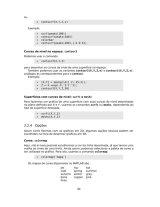 ou
» contourf(X,Y,Z,v)
Exemplo:
» surf(peaks(100))
» contourf(peaks(100))
» colorbar
» contourf(peaks(100),[-6 0 6])
Curvas de nível no espaço: contour3
Podemos usar o comando
» contour3(X,Y,Z)
para desenhar as curvas de nível de uma superfície no espaço.
Também podemos usar as variantes contour3(X,Y,Z,n) e contour3(X,Y,Z,v),
análogas às correspondentes para o contour.
Exemplo:
» [X,Y] = meshgrid([-2:.25:2]);
» Z = X.*exp(-X.ˆ2-Y.ˆ2);
» contour3(X,Y,Z,30)
Superfícies com curvas de nível: surfc e meshc
Para fazermos um gráﬁco de uma superfície com suas curvas de nível desenhadas
no plano deﬁnido por X e Y, usamos os comandos surfc ou meshc, dependendo do
tipo de superfície desejada.
» surfc(X,Y,Z)
» meshc(X,Y,Z)
2.2.4 Opções
Assim como ﬁzemos com os gráﬁcos em 2D, algumas opções básicas podem ser
escolhidas na hora de desenhar gráﬁcos em 3D.
Cores: colormap
Aqui, não é mais possível escolhermos a cor da linha desenhada, já que temos uma
malha ao invés de uma linha. Ainda assim, podemos selecionar a paleta de cores a
ser utilizada no gráﬁco. Para isto, usamos o comando colormap:
» colormap(’mapa’)
Os mapas de cores disponíveis no MATLAB são:
jet hsv hot
cool spring summer
autumn winter gray
bone copper pink
lines
30
 