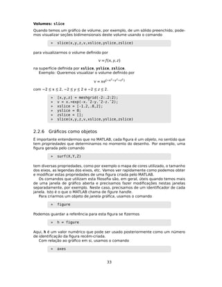 Volumes: slice
Quando temos um gráﬁco de volume, por exemplo, de um sólido preenchido, pode-
mos visualizar seções bidimensionais deste volume usando o comando
» slice(x,y,z,v,xslice,yslice,zslice)
para visualizarmos o volume deﬁnido por
 = ƒ(, y, z)
na superfície deﬁnida por xslice, yslice, zslice.
Exemplo: Queremos visualizar o volume deﬁnido por
 = e(−2−y2−z2)
com −2 ≤  ≤ 2, −2 ≤ y ≤ 2 e −2 ≤ z ≤ 2.
» [x,y,z] = meshgrid(-2:.2:2);
» v = x.*exp(-x.ˆ2-y.ˆ2-z.ˆ2);
» xslice = [-1.2,.8,2];
» yslice = 0;
» zslice = [];
» slice(x,y,z,v,xslice,yslice,zslice)
2.2.6 Gráﬁcos como objetos
É importante entendermos que no MATLAB, cada ﬁgura é um objeto, no sentido que
tem propriedades que determinamos no momento do desenho. Por exemplo, uma
ﬁgura gerada pelo comando
» surf(X,Y,Z)
tem diversas propriedades, como por exemplo o mapa de cores utilizado, o tamanho
dos eixos, as legendas dos eixos, etc. Vamos ver rapidamente como podemos obter
e modiﬁcar estas propriedades de uma ﬁgura criada pelo MATLAB.
Os comandos que utilizam esta ﬁlosoﬁa são, em geral, úteis quando temos mais
de uma janela de gráﬁco aberta e precisamos fazer modiﬁcações nestas janelas
separadamente, por exemplo. Neste caso, precisamos de um identiﬁcador de cada
janela. Isto é o que o MATLAB chama de ﬁgure handle.
Para criarmos um objeto de janela gráﬁca, usamos o comando
» figure
Podemos guardar a referência para esta ﬁgura se ﬁzermos
» h = figure
Aqui, h é um valor numérico que pode ser usado posteriormente como um número
de identiﬁcação da ﬁgura recém-criada.
Com relação ao gráﬁco em si, usamos o comando
» axes
33
 
