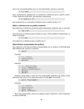 para criar uma janela gráﬁca com um eixo desenhado; usamos o comando
» h = axes
para, similarmente, guardarmos na variável h a referência para o gráﬁco recém-
criado. Podemos ainda fazer, por exemplo, diretamente
» h = plot(x,x.ˆ2)
para guardarmos na variável h a referência para o gráﬁco de ƒ() = 2.
Obter a referência de um gráﬁco existente
Para obtermos a referência do último gráﬁco desenhado, podemos usar o comando
» fig = gcf
para obtermos a referência para a janela em que o último gráﬁco foi desenhado, ou
ainda o comando
» h = gca
para obtermos a referência para o gráﬁco em si.
Obter/Atribuir propriedades dos gráﬁcos
Para obtermos uma lista de todas as propriedades de um gráﬁco no MATLAB dado
pela referência h, usamos o comando
» get(h)
Exemplo:
» t = -1:0.1:1
» plot(t,sin(t))
» get(gca)
Exemplo:
» x = -2*pi:0.1:2*pi
» [X,Y] = meshgrid(x)
» surf(X,Y,sin(X)+cos(Y))
» get(gca)
» get(gcf)
Podemos ainda obter o valor de uma propriedade especíﬁca do gráﬁco atual,
passando este nome como argumento para a função get, escrevendo
» get(h,’Propriedade’)
Exemplo:
» t = -1:0.1:1
» plot(t,sin(t))
» get(h,’type’)
» get(h,’linestyle’)
Para mais informações, procure as páginas Figure Properties e Axes Properties
no Help do MATLAB.
34
 
