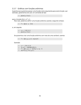 2.2.7 Gráﬁcos com funções anônimas
Suponha que queremos passar uma função como argumento para outra função: por
exemplo, gostaríamos de usar um comando do tipo
» plot(x,f(x))
para a função ƒ() = 2 + 1.
Para isso, podemos deﬁnir uma função anônima usando a seguinte sintaxe:
» f = @(x) x.ˆ2+1
e, em seguida
» x = -1:0.1:1
» plot(x,f(x))
Se quisermos criar uma função anônima com mais de uma variável, usamos
» f = @(x,y,z,t) x+y+z+t
Exemplo:
» x = -3:0.1:3;
» [x,y] = meshgrid(x);
» f = @(x,y) x.ˆ2+3*y-x.*y.ˆ2
» surf(x,y,f(x,y));
35
 