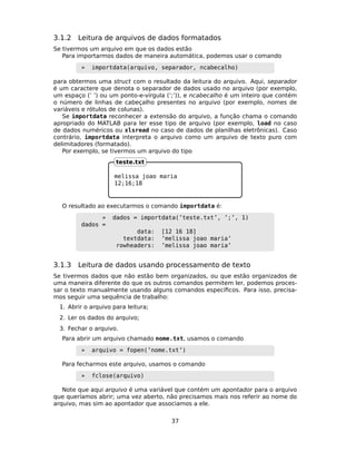 3.1.2 Leitura de arquivos de dados formatados
Se tivermos um arquivo em que os dados estão
Para importarmos dados de maneira automática, podemos usar o comando
» importdata(arquivo, separador, ncabecalho)
para obtermos uma struct com o resultado da leitura do arquivo. Aqui, separador
é um caractere que denota o separador de dados usado no arquivo (por exemplo,
um espaço (’ ’) ou um ponto-e-vírgula (’;’)), e ncabecalho é um inteiro que contém
o número de linhas de cabeçalho presentes no arquivo (por exemplo, nomes de
variáveis e rótulos de colunas).
Se importdata reconhecer a extensão do arquivo, a função chama o comando
apropriado do MATLAB para ler esse tipo de arquivo (por exemplo, load no caso
de dados numéricos ou xlsread no caso de dados de planilhas eletrônicas). Caso
contrário, importdata interpreta o arquivo como um arquivo de texto puro com
delimitadores (formatado).
Por exemplo, se tivermos um arquivo do tipo
melissa joao maria
12;16;18
teste.txt
O resultado ao executarmos o comando importdata é:
» dados = importdata(’teste.txt’, ’;’, 1)
dados =
data: [12 16 18]
textdata: ’melissa joao maria’
rowheaders: ’melissa joao maria’
3.1.3 Leitura de dados usando processamento de texto
Se tivermos dados que não estão bem organizados, ou que estão organizados de
uma maneira diferente do que os outros comandos permitem ler, podemos proces-
sar o texto manualmente usando alguns comandos especíﬁcos. Para isso, precisa-
mos seguir uma sequência de trabalho:
1. Abrir o arquivo para leitura;
2. Ler os dados do arquivo;
3. Fechar o arquivo.
Para abrir um arquivo chamado nome.txt, usamos o comando
» arquivo = fopen(’nome.txt’)
Para fecharmos este arquivo, usamos o comando
» fclose(arquivo)
Note que aqui arquivo é uma variável que contém um apontador para o arquivo
que queríamos abrir; uma vez aberto, não precisamos mais nos referir ao nome do
arquivo, mas sim ao apontador que associamos a ele.
37
 