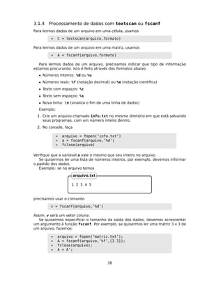 3.1.4 Processamento de dados com textscan ou fscanf
Para lermos dados de um arquivo em uma célula, usamos
» C = textscan(arquivo,formato)
Para lermos dados de um arquivo em uma matriz, usamos
» A = fscanf(arquivo,formato)
Para lermos dados de um arquivo, precisamos indicar que tipo de informação
estamos procurando. Isto é feito através dos formatos abaixo:
• Números inteiros: %d ou %u
• Números reais: %f (notação decimal) ou %e (notação cientíﬁca)
• Texto com espaços: %c
• Texto sem espaços: %s
• Nova linha: n (sinaliza o ﬁm de uma linha de dados)
Exemplo:
1. Crie um arquivo chamado info.txt no mesmo diretório em que está salvando
seus programas, com um número inteiro dentro.
2. No console, faça
» arquivo = fopen(’info.txt’)
» a = fscanf(arquivo,’%d’)
» fclose(arquivo)
Veriﬁque que a variável a vale o mesmo que seu inteiro no arquivo.
Se quisermos ler uma lista de números inteiros, por exemplo, devemos informar
o padrão dos dados.
Exemplo: se no arquivo temos
1 2 3 4 5
arquivo.txt
precisamos usar o comando
v = fscanf(arquivo,’%d’)
Assim, v será um vetor coluna.
Se quisermos especiﬁcar o tamanho da saída dos dados, devemos acrescentar
um argumento à função fscanf. Por exemplo, se quisermos ler uma matriz 3 × 3 de
um arquivo, fazemos:
» arquivo = fopen(’matriz.txt’);
» A = fscanf(arquivo,’%f’,[3 3]);
» fclose(arquivo);
» A = A’;
38
 