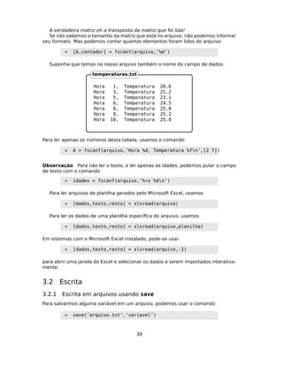 A verdadeira matriz eh a transposta da matriz que foi lida!
Se não sabemos o tamanho da matriz que está no arquivo, não podemos informar
seu formato. Mas podemos contar quantos elementos foram lidos do arquivo:
» [A,contador] = fscanf(arquivo,’%d’)
Suponha que temos no nosso arquivo também o nome do campo de dados:
Hora 1, Temperatura 20.6
Hora 3, Temperatura 21.2
Hora 5, Temperatura 23.1
Hora 6, Temperatura 24.5
Hora 8, Temperatura 25.0
Hora 9, Temperatura 25.2
Hora 10, Temperatura 25.8
temperaturas.txt
Para ler apenas os números desta tabela, usamos o comando
» A = fscanf(arquivo,’Hora %d, Temperatura %fn’,[2 7])
Observação Para não ler o texto, e ler apenas as idades, podemos pular o campo
de texto com o comando
» idades = fscanf(arquivo,’%*s %dn’)
Para ler arquivos de planilha gerados pelo Microsoft Excel, usamos
» [dados,texto,resto] = xlsread(arquivo)
Para ler os dados de uma planilha especíﬁca do arquivo, usamos
» [dados,texto,resto] = xlsread(arquivo,planilha)
Em sistemas com o Microsoft Excel instalado, pode-se usar
» [dados,texto,resto] = xlsread(arquivo,-1)
para abrir uma janela do Excel e selecionar os dados a serem importados interativa-
mente.
3.2 Escrita
3.2.1 Escrita em arquivos usando save
Para salvarmos alguma variável em um arquivo, podemos usar o comando
» save(’arquivo.txt’,’variavel’)
39
 