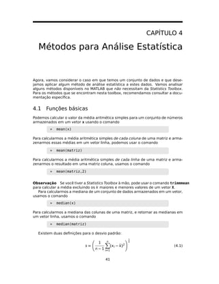 CAPÍTULO 4
Métodos para Análise Estatística
Agora, vamos considerar o caso em que temos um conjunto de dados e que dese-
jamos aplicar algum método de análise estatística a estes dados. Vamos analisar
alguns métodos disponíveis no MATLAB que não necessitam da Statistics Toolbox.
Para os métodos que se encontram nesta toolbox, recomendamos consultar a docu-
mentação especíﬁca.
4.1 Funções básicas
Podemos calcular o valor da média aritmética simples para um conjunto de números
armazenados em um vetor x usando o comando
» mean(x)
Para calcularmos a média aritmética simples de cada coluna de uma matriz e arma-
zenarmos essas médias em um vetor linha, podemos usar o comando
» mean(matriz)
Para calcularmos a média aritmética simples de cada linha de uma matriz e arma-
zenarmos o resultado em uma matriz coluna, usamos o comando
» mean(matriz,2)
Observação Se você tiver a Statistics Toolbox à mão, pode usar o comando trimmmean
para calcular a média excluindo os k maiores e menores valores de um vetor X.
Para calcularmos a mediana de um conjunto de dados armazenados em um vetor,
usamos o comando
» median(x)
Para calcularmos a mediana das colunas de uma matriz, e retornar as medianas em
um vetor linha, usamos o comando
» median(matriz)
Existem duas deﬁnições para o desvio padrão:
s =
1
n − 1
n
=1
( − )2
1
2
(4.1)
41
 
