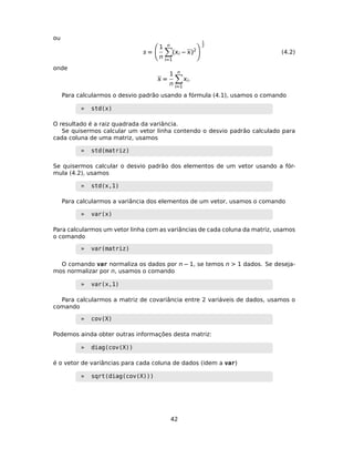ou
s =
1
n
n
=1
( − )2
1
2
(4.2)
onde
 =
1
n
n
=1
.
Para calcularmos o desvio padrão usando a fórmula (4.1), usamos o comando
» std(x)
O resultado é a raiz quadrada da variância.
Se quisermos calcular um vetor linha contendo o desvio padrão calculado para
cada coluna de uma matriz, usamos
» std(matriz)
Se quisermos calcular o desvio padrão dos elementos de um vetor usando a fór-
mula (4.2), usamos
» std(x,1)
Para calcularmos a variância dos elementos de um vetor, usamos o comando
» var(x)
Para calcularmos um vetor linha com as variâncias de cada coluna da matriz, usamos
o comando
» var(matriz)
O comando var normaliza os dados por n − 1, se temos n > 1 dados. Se deseja-
mos normalizar por n, usamos o comando
» var(x,1)
Para calcularmos a matriz de covariância entre 2 variáveis de dados, usamos o
comando
» cov(X)
Podemos ainda obter outras informações desta matriz:
» diag(cov(X))
é o vetor de variâncias para cada coluna de dados (idem a var)
» sqrt(diag(cov(X)))
42
 